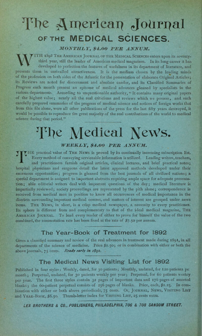 An^^ricai^ Jo^ri^al OFTHE MEDICAL SCIENCES. MONTHLY, $4.00 PJEM ANNUM, WITH 1892 The American Journal of the MEniCAL Sciences enters upon its seventy- third year, still the leader of American medical magazines. In its long career it has developed to perfection the features of usefulness in its department of literature, and presents them in unrivalled attractiveness. It is the medium chosen by the leading minds of the profession on both sides of the Atlantic for the presentation of elaborate Original Articles; its Reviews are noted for discernment and absolute candor, and its Classified Summaries of Progress each month present an epitome of medical advances gleaned by specialists in the various departments. According to unquestionable authority,  It contains many original papers of the highest value; nearly all the real criticisms and reviews which we possess, and such carefully prepared summaries of the progress of medical science and notices of foreign works that from this file alone, were all other publications of the press for the last fifty years destroyed, it would be possible to reproduce thie great majority of the real contributions of the world to medical science during that period. Tl7^ Medical NeWs. WEEKLY, $4.00 PER ANNUM. TME practical value of The News is proved by its continually increasing subscription list. Every method of conveying serviceable information is utilized. Leading writers, teachers, and practitioners furnish original articles, clinical lectures, and brief practical notes; hospital physicians and surgeons detail the latest apj^roved methods developed under their enormous opportunities; progress is gleaned from the best journals of all civilized nations; a special department is assigned to important abstracts requiring ample space for adequate presenta- tion; able editorial writers deal with important questions. of the day; medical literature is impartially reviewed; society proceedings are represented by the pith alone; correspondence is received from medical men in position to know all occurrences of medical importance in the districts surrounding important medical centres, and matters of interest are grouped under news items. The News, in short, is a crisp medical newspaper, a necessity to every practitioner. Its sphere is different from and complementary to that of the ideal medical magazine, The American Journal. To lead every reader of either to prove for himself the value of the two combined, the commutation rate has been fixed at the rate of $^.$0 per annum. The Year-Book of Treatment for 1892 Gives a classified summary and review of the real advances in treatment made during 1891, in all departments of the science of medicine. Price ^1.50; or in combination with either or both the above journals, 75 cents. Ready early in i8g2. The Medical News Visiting List for 1892 Published in four styles : Weekly, dated, for 30 patients; Monthly, undated, for 120 patients pe: month; Perpetual, undated, for 30 patients weekly per year; Perpetual, for 60 patients weekly per year. The first three styles contain 32 pages of important data and 176 pages of assorted blanks; the 60-patient perpetual consists of 256 pages of blanks. Price, each, $1.25. In com- bination with either or both above periodicals, 75 cents. Or, Journal, News, Visiting List and Year-Book, ^8.50. Thumb-letter index for Visiting List, 25 cents extra. LEA BROTHERS & CO., PUBLISHERS, PHILADELPHIA, 706 & 708 SANSOM STREET.