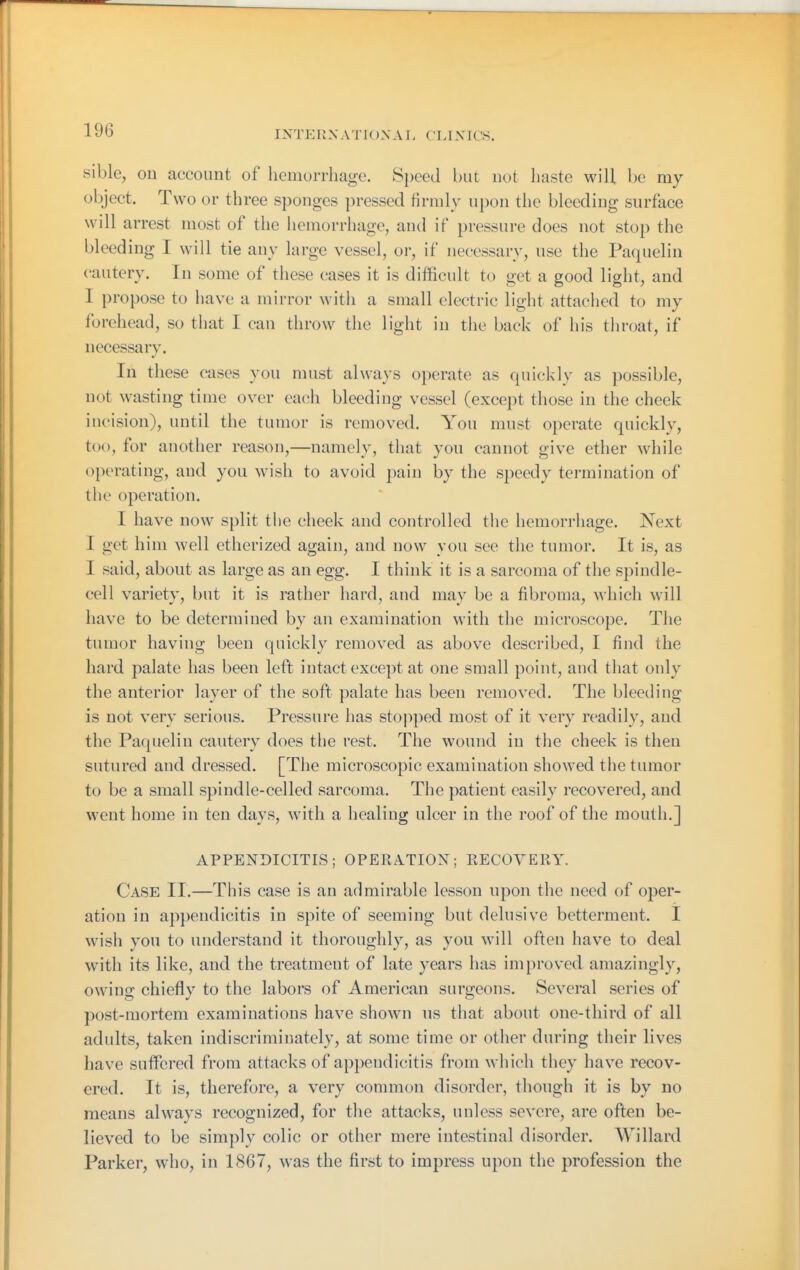 sible, ou account of licmorrhagc. Speed but not haste will be my object. Two or three sponges pressed firmly upon the bleeding surface will arrest most of the hemorrhage, and if pressure does not stop the bleeding I will tie any large vessel, or, if necessary, use the Paquelin cautery. In some of these cases it is difficult to get a good light, and I propose to have a mirror witli a small electric light attaclied to my forehead, so that I can throw the light in the back of his throat, if necessary. In these cases you must always operate as quickly as possible, not wasting time over each bleeding vessel (except those in the cheek incision), until the tumor is removed. You must operate quickly, too, for another reason,—namely, that you cannot give ether while operating, and you wish to avoid pain by the speedy termination of the operation. I have now split the cheek and controlled the hemorrhage. Next I get him well etherized again, and now you see the tumor. It is, as I said, about as large as an egg. I think it is a sarcoma of the spindle- cell variety, but it is rather hard, and may be a fibroma, which will have to be determined by an examination with the microscope. The tumor having been quickly removed as above described, I find the hard palate has been left intact except at one small point, and that only the anterior layer of the soft palate has been removed. The bleeding is not very serious. Pressure has stoj^iped most of it very readily, and the Paquelin cautery does the rest. The wound in tlie cheek is then sutured and dressed. [The microscopic examination showed the tumor to be a small spindle-celled sarcoma. The patient easily recovered, and went home in ten days, with a healing ulcer in the roof of the mouth.] APPENDICITIS; OPERATION; EECOYEKY. Case 11.—This case is an admirable lesson upon the need of oper- ation in appendicitis in spite of seeming but delusive betterment. I wish you to understand it thoroughly, as you will often have to deal with its like, and the treatment of late years has improved amazingly, owing chiefly to the labors of American surgeons. Several series of post-mortem examinations have shown us that about one-third of all adults, taken indiscriminately, at some time or other during their lives have suffered from attacks of appendicitis from which they have recov- ered. It is, therefore, a very common disorder, though it is by no means always recognized, for the attacks, unless severe, are often be- lieved to be simply colic or other mere intestinal disorder. Willard Parker, who, in 1867, was the first to impress upon the profession the