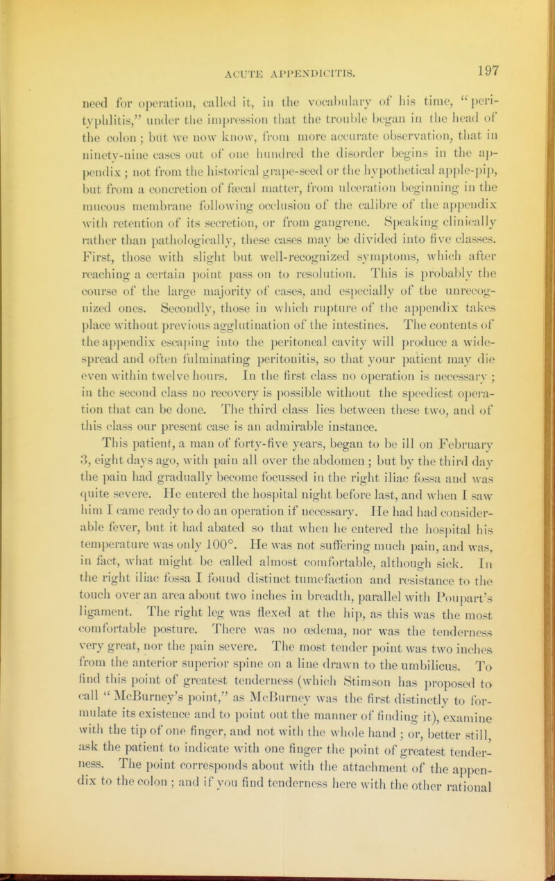 need for oj)oration, culled it, in the vocabulary of his time, peri- typhlitis, under the impression that the trouble began in the head of the colon ; but we now know, from more accurate observation, that in ninety-nine cases out of one hundred the disorder begins in the ap- })endix ; not from the historical grape-seed or the hypothetical apple-jiip, but from a concretion of fiecal matter, from ulcei'ation beginning in the mucous membrane following occlusion of the calibre of the a])pendix with retention of its secretion, or from gangrene. Speaking clinically rather than pathologically, these cases may be divided into five classes. First, those with slight but well-recognized symptoms, which after reaching a certain point jniss on to resolution. This is probably the course of the large majority of cases, and es{)ecially of the unrecog- nized ones. Secondly, those in which rupture of the appendix takes place without previous agglutination of the intestines. The contents of the appendix escai)ing into the peritoneal cavity will ])roduce a wide- spread and often fulminating peritonitis, so that your patient may die even within twelve hours. In the first class no operation is necessary ; in the second class no recovery is possible without the speediest o])ei'a- tion that can be done. The third class lies between these two, and of this class our present case is an admirable instance. This patient, a man of forty-five years, began to be ill on February 3, eight days ago, with pain all over the abdomen ; but by the third dav the pain had gradually become focussed in the right iliac fossa and was quite severe. He entered the hospital night before last, and when I saw him I came ready to do an operation if necessary. He had had consider- able fever, but it had abated so that when he entered the hospital his temperature was only 100°. He was not suffering much pain, and was, in fact, wiiat nn'glit be called almost comfi)rtable, although sick. In the right iliac fossa I found distinct tumefaction and resistance to the touch over an area about two inches in breadth, parallel with Pou})art's ligament. The right leg was flexed at the hij), as this was the most comfortable posture. There was no oedema, nor was the tenderness very great, nor the pain severe. The most tender point was two inches from the anterior superior spine on a line drawn to the umbilicus. To find this point of greatest tenderness (which Stimson has jM'oposed to call  :\rcBurney's point, as McdJurney was the first distinctly to for- mulate its existence and to point out the manner of finding it), examine with the tip of one finger, and not with the whole hand ; or, better still ask the patient to indicate with one finger the point of greatest tender- ness. The point corresponds about with the attachment of the appen- dix to the colon ; and if you find tenderness here with the other rational