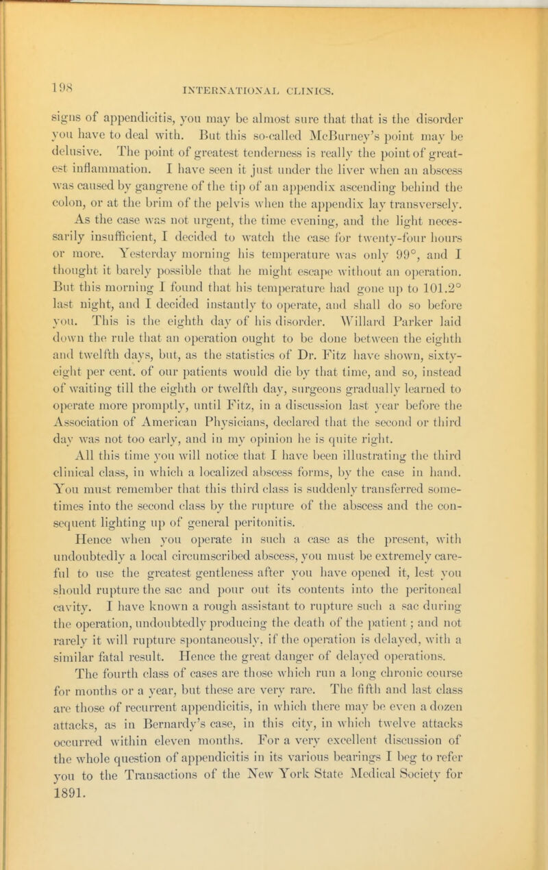 signs of appendicitis, you may be almost sure that that is the disorder you have to deal with. But this so-called McBuruey's point may be delusive. The point of greatest tenderness is really the point of great- est inflammation. I have seen it just under the liver when an abscess was caused by gangrene of the tip of an appendix ascending behind the colon, or at the brim of the pelvis when the ai)pen(lix lay transversely. As the case was not urgent, the time evening, and tlie light neces- sarily insufficient, I decided to watch tiie case for twenty-four hours or more. Yesterday morning his temperature was only 99°, and I thought it barely possible that lie might escape without an operation. But this morning I found that his temperature had gone up to 101.2° last night, and I decided instantly to operate, and shall do so before you. This is tlie eighth day of his disorder. Willard Parker laid down the rule that an operation ought to be done between the eighth and twelfth days, but, as the statistics of Dr. Fitz have shown, sixty- eight per cent, of our patients would die by that time, and so, instead of waiting till the eighth or twelfth day, surgeons gradually learned to oi)crate more promptly, until Fitz, in a discussion last year before the Association of American Physicians, declared that the second or third day was not too early, and in my opinion he is quite right. All this time you will notice that I have been illustrating the third clinical class, in which a localized abscess forms, by the case in hand. You must remember that this third class is suddenly transferred some- times into the second class by the rupture of the abscess and the con- sequent lighting up of general peritonitis. Hence when you operate in such a case as the present, witli undoubtedly a local circumscribed abscess, you must be extremely care- ful to use the greatest gentleness after you have opened it, lest you should rupture the sac and pour out its contents into the peritoneal cavity. I have known a rough assistant to rupture such a sac during the operation, undoubtedly producing the death of the patient; and not rarely it will rupture spontaneously, if the operation is delayed, with a similar fatal result. Hence the great danger of delayed operations. The fourth class of cases are those which run a long chronic course for months or a year, but these are very rare. The fifth and last class are those of recurrent ap])endicitis, in which there may be even a dozen attacks, as in Bernardy's case, in this city, in wliich twelve attacks occurred within eleven months. For a very excellent discussion of the whole question of ap}iendicitis in its various bearings I beg to refer you to the Transactions of the New York State Medical Society for 1891.