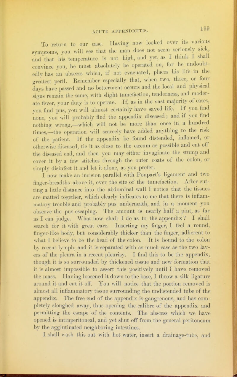 To return to our case. Having now looked over its various symptoms, yon Nvill see that the man does not seem seriously sick, and that his temperature is not high, and yet, as I think I shall convince von, he must absolutely be operated on, for he nndoubt- edly has an abscess Nvliich, if not eyacuated, places his life in the greatest peril. Remember especially that, ^vhe^ two, three, or four days have passed and no betterment occurs and the local and physical signs remain the same, ^vitll slight tumefaction, tenderness, and moder- ate fever, your duty is to operate. If, as in the vast majority of cases, you find pus, you will almost certainly have saved life. If you find none, you will probably find tiie appendix diseased; and if you find nothing wrong—\vhich will not be more than once in a hundred times,—the operation will scarcely have added anything to the risk of the patient. If the appendix be found distended, inflamed, or otherwise diseased, tie it as close to the csecnm as possible and cut oflt' the diseased end, and then you may either inyagiuate the stump and cover it by a few stitches tiirough the outer coats of the colon, or simply disinfect it and let it alone, as you prefer. I now make an incision parallel witli Poupart's ligament and two fino-er-breadths above it, over the site of the tumefaction. After cut- timr a little distance into the abdominal wall I notice that the tissues are matted together, which clearly indicates to me that there is inflam- matory trouble and probably pus underneath, and in a moment you observe tlie pus escaping. The amount is nearly half a pint, as far as I can judge. What now shall I do as to the appendix? I shall search for it with great care. Inserting my finger, I feel a round, finger-like body, but considerably thicker than the finger, adlierent to what I believe to be the head of the colon. It is bound to the colon by recent lymph, and it is separated with as much ease as the two lay- ers of the pleura in a recent pleurisy. I find this to be the appendix, though it is so surrounded by thickened tissue and new formation that it is almost impossible to assert this positively until I have removed the mass. Having loosened it down to the base, I tlirow a silk ligature around it and cut it off. You will notice that the portion removed is almost all inflanmiatory tissue surrounding the undistended tube of the appendix. The free end of the ai)pendix is gangrenous, and has com- pletely sloughed away, thus opening the calibre of the appendix and permitting the escape of the contents. The abscess which we have opened is intraperitoneal, and yet sluit off from the general peritoneum by the agglutinated neighboring intestines. I shall wash this out \vitli hot water, insert a drainage-tube, and