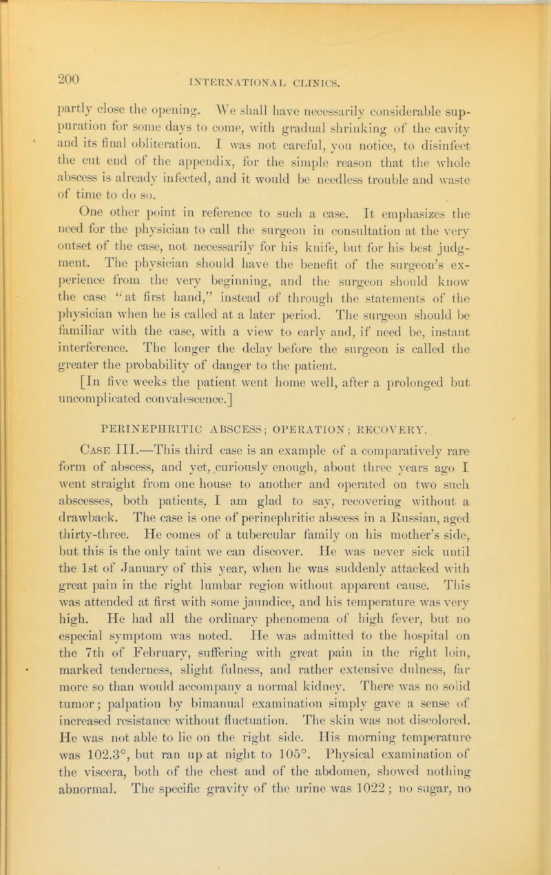 partly close the opening. We shall have necessarily considerable sup- puration for some days to come, witli gradual shrinking of the cavity and its final obliteration. I was not careful, you notice, to disinfect the cut end of the ai)pendix, for the simple reason that tlie whole abscess is already infected, and it would be needless trouble and waste of time to do so. One other point in reference to such a case. It emphasizes the need for the physician to call the surgeon in consultation at the very outset of the case, not necessarily for his knife, but for his best judg- ment. The physician should have the benefit of the surgeon's ex- perience from the very begiiming, and the surgeon should know the case ''at first hand, instead of through the statements of the physician when he is called at a later period. The surgeon should be familiar with the case, with a view to early and, if need be, instant interference. The longer the delay before the surgeon is called the greater the probability of danger to the patient. [In five weeks the patient went home well, after a prolonged but uncomplicated convalescence.] PERmEPHRlTIC ABSCESS; OPERATION; RECOVERY, Case III.—This third case is an example of a comparatively rare form of abscess, and yet, curiously enough, about three years ago I went straight from one house to another and operated on two such abscesses, both patients, I am glad to say, recovering without a drawback. The case is one of perinephritic abscess in a Russian, aged thirty-three. He comes of a tubercular family on his mother's side, but this is the only taint we can discover. He was nev^er sick until the 1st of January of this year, when he was suddenly attacked with great pain in the right lumbar region without apparent cause. This was attended at first with some jaundice, and his temperature Avasvery high. He had all the ordinary phenomena of high fever, but no especial symptom was noted. He was admitted to the hospital on the 7th of February, sutfering with great pain in the right loin,, marked tenderness, slight fulness, and rather extensive dulness, far more so than would accompany a normal kidney. There was no solid tumor; palpation by bimanual examination simply gave a sense of increased resistance without fluctuation. The skin was not discolored. He was not able to lie on the right side. His morning temperature was 102,3°, but ran up at night to 105°. Physical examination of the viscera, both of the chest and of the abdomen, showed nothing abnormal. The specific gravity of the urine was 1022; no sugar, no