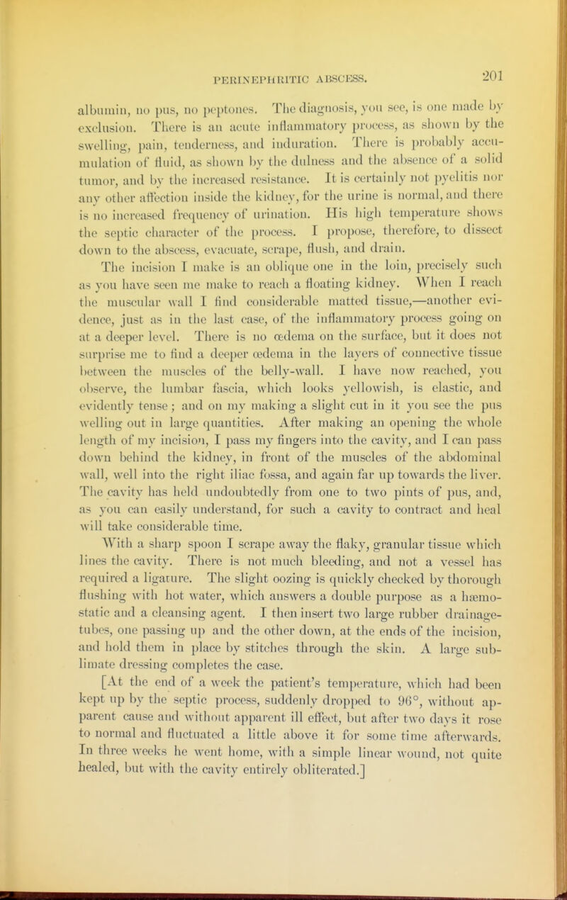 PERIxNEPHRITIC ABSCESS. albimiin, no pus, no peptones. Tlie diagnosis, you sec, is one made by cxelusion. Tliere is an acute intiammatory process, as sliowu by the swelling, pain, tenderness, and induration. There is probably accu- mulation of fluid, as shown by the dulness and the absence of a solid tumor, and by the increased resistance. It is certainly not pyelitis nor any other affection inside the kidney, for the urine is normal, and there is no increased frequency of urination. His high temperature shows the septic character of the process. I propose, therefore, to dissect down to the abscess, evacuate, scrape, flusli, and drain. The incision I make is an oblique one in the loin, i)recisely such as you have seen me make to reach a floating kidney. When I reach tiie muscular wall I find considerable matted tissue,—another evi- dence, just as in the last case, of the inflammatory process going on at a deeper level. There is no oedema on the surface, but it does not surprise me to find a deeper oedema in the layers of connective tissue between the muscles of the belly-wall. I have now reached, you observe, the lumbar fliscia, which looks yellowish, is elastic, and evidently tense; and on my making a slight cut in it you see the pus welling out in large quantities. After making an opening the whole length of my incision, I pass my fingers into the cavity, and I can pass down behind the kidnev, in front of the muscles of the abdominal wall, well into the right iliac fossa, and again far up towards the liver. The cavity has held undoubtedly from one to two pints of pus, and, as you can easily understand, for such a cavity to contract and heal will take considerable time. With a sharp spoon I scrape away the flaky, granular tissue which lines the cavity. There is not much bleeding, and not a vessel has required a ligature. The slight oozing is quickly checked by thorough flushing with hot water, which answers a double purpose as a haemo- static and a cleansing agent. I then insert two large rubber drainage- tubes, one passing up and the other down, at the ends of the incision, and hold them in place by stitches through the skin. A large sub- limate dressing completes the case. [At the end of a week the patient's temperature, which iiad been kept up by the septic process, suddenly dropped to 96°, w^ithout ap- parent cause and without apparent ill effect, but after two days it rose to normal and fluctuated a little above it for some time afterwards. In three weeks he went home, with a simple linear wound, not quite healed, but with the cavity entirely obliterated.]