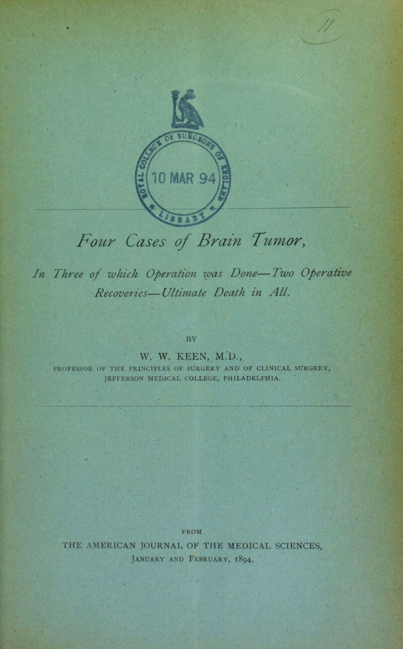 Four Cases of Brain Tumor, Three of which Operation zvas Done—Two Operative Recoveries—Ultimate Death in All. BY W. W. KEEN, M.D., PROFESSOR OF THE PRINCIPLES OF SURGERY AND OF CLINICAL SURGERY, JEFFERSON MEDICAL COLLEGE, PHILADELPHIA. FROM THE AMERICAN JOURNAL OF THE MEDICAL SCIENCES, January and February, 1894,