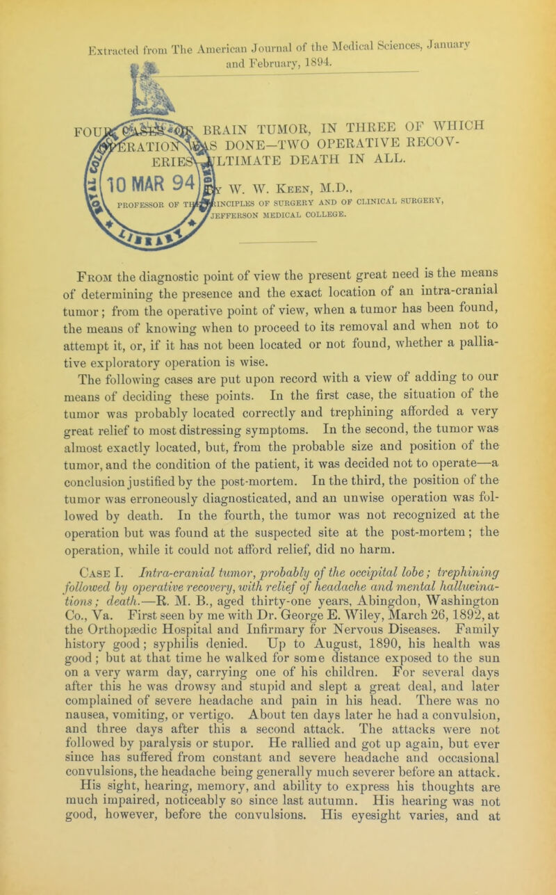 Extracted from The American Journal of the Medical Sciences, January and February, 1394. FOUjtflSSS*^ BRAIN TUMOR, IN THREE OF WHICH ^TION^mS DONE—TWO OPERATIVE RECOV- ERIESQtfLTIMATE DEATH IN ALL. W. W. Keen, M.D., INCIPLES OF SURGERY AND OF CLINICAL SURGERY, 'jEFFEKSON MEDICAL COLLEGE. From the diagnostic point of view the present great need is the means of determining the presence and the exact location of an intra-cranial tumor; from the operative point of view, when a tumor has been found, the meaus of knowing when to proceed to its removal and when not to attempt it, or, if it has not been located or not found, whether a pallia- tive exploratory operation is wise. The following cases are put upon record with a view of adding to our means of deciding these points. In the first case, the situation of the tumor was probably located correctly and trephining afforded a very great relief to most distressing symptoms. In the second, the tumor was almost exactly located, but, from the probable size and position of the tumor, and the condition of the patient, it was decided not to operate—a conclusion justified by the post-mortem. In the third, the position of the tumor was erroneously diagnosticated, and an unwise operation was fol- lowed by death. In the fourth, the tumor was not recognized at the operation but was found at the suspected site at the post-mortem; the operation, while it could not afford relief, did no harm. Case I. Intra-cranial tumor, probably of the occipital lobe; trephining followed by operative recovery, with relief of headache and mental hallucina- tions; death.—R. M. B., aged thirty-one years, Abingdon, Washington Co., Va. First seen by me with Dr. George E. Wiley, March 26,1892, at the Orthopedic Hospital and Infirmary for Nervous Diseases. Family history good; syphilis denied. Up to August, 1890, his health was good ; but at that time he walked for some distance exposed to the sun on a very warm day, carrying one of his children. For several days after this he was drowsy and stupid and slept a great deal, and later complained of severe headache and pain in his head. There was no nausea, vomiting, or vertigo. About ten days later he had a convulsion, and three days after this a second attack. The attacks were not followed by paralysis or stupor. He rallied and got up again, but ever since has suffered from constant and severe headache and occasional convulsions, the headache being generally much severer before an attack. His sight, hearing, memory, and ability to express his thoughts are much impaired, noticeably so since last autumn. His hearing was not good, however, before the convulsions. His eyesight varies, and at