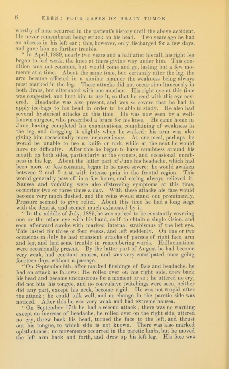 worthy of note occurred in the patient's history until the above accident. He never remembered being st ruck on his head. Two years ago he had an abscess in his left ear ; this, however, only discharged for a few days, and gave him no further trouble.  In April, 1889, nearly two years and a half after his fall, his right leg began to feel weak, the knee at times giving way under him. This con- dition was not constant, but would come and go, lasting but a few mo- ments at a time. About the same time, but certainly after the leg, the arm became affected in a similar manner the weakness being always most marked in the leg. These attacks did not occur simultaneously in both limbs, but alternated with one another. His right eye at this time was congested, and hurt him to use it, so that he read with this eye cov- ered. Headache was also present, and was so severe that he had to apply ice-bags to his head in order to be able to study. He also had several hysterical attacks at this time. He was now seen by a well- known surgeon, who prescribed a brace for his knee. He came home in June, having completed his examinations, complaining of weakness in the leg, and dragging it slightly when he walked; his arm was also giving him occasionally more inconvenience. At one meal, perhaps, he would be unable to use a knife or fork, while at the next he would have no difficulty. After this he began to have numbness around his mouth on both sides, particularly at the corners, and occasional numb- ness in his leg. About the latter part of June his headache, which had been more or less constant, began to be more severe; he would awaken between 2 and 5 a.m. with intense pain in the frontal region. This would generally pass off in a few hours, and eating always relieved it. Nausea and vomiting were also distressing symptoms at this time, occurring two or three times a day. With these attacks his face would become very much flushed, and the veins would stand out prominently. Pressure seemed to give relief. About this time he had a long siege with the dentist, and seemed much exhausted by it.  In the middle of July, 1889, he was noticed to be constantly covering one or the other eye with his hand, as if to obtain a single vision, and soon afterward awoke with marked internal strabismus of the left eye. This lasted for three or four weeks, and left suddenly. On one or two occasions in July he had transient attacks of paresis of right face, arm and leg, and had some trouble in remembering words. Hallucinations were occasionally present. By the latter part of August he had become very weak, had constant nausea, and was very constipated, once going fourteen days without a passage. On September 8th, after marked flushings of face and headache, he had an attack as follows: He rolled over on his right side, drew back his head and became unconscious for a moment or so ; he uttered no cry, did not bite his tongue, and no convulsive twitchings were seen, neither did any part, except his neck, become rigid. He was not stupid after the attack ; he could talk well, and no change in the paretic side was noticed. After this he was very weak and had extreme nausea.  On September 17th he had a second attack ; there was no warning except an increase of headache, he rolled over on the right side, uttered no cry, threw back his head, turned the face to the left, and thrust out his tongue, to which side is not known. There was also marked opisthotonos ; no movements occurred in the paretic limbs, but he moved the left arm back and forth, and drew up his left leg. His face was