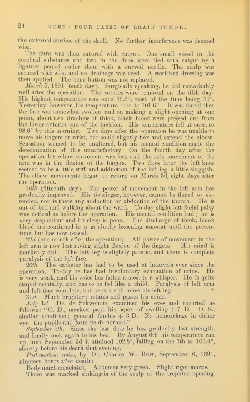 the external surface of the skull. No further interference was deemed wise. The dura was then sutured with catgut. One small vessel in the cerebral substance and two in the dura were tied with catgut by a ligature passed under them with a curved needle. The scalp was sutured with silk, and no drainage was used. A sterilized dressing was then applied. The bone button was not replaced. March 5, 1891 (tenth day). Surgically speaking, he did remarkably well after the operation. The sutures were removed on the fifth day. His highest temperature was once 99.6°, most of the time being 99°. Yesterday, however, his temperature rose to 101.6°. It was found that the flap was somewhat swollen, and on making a slight opening at one point, about two drachms of thick, black blood were pressed out from the lower anterior end of the incision. His temperature fell at once, to 98.6° by this morning. Two days after the operation he was unable to move his fingers or wrist, but could slightly flex and extend the elbow. Sensation seemed to be unaltered, but his mental condition made the determination of this unsatisfactory. On the fourth day after the operation his elbow movement was lost, and the only movement of the arm was in the flexion of the fingers. Two days later the left knee seemed to be a little stiff and adduction of the left leg a little sluggish. The elbow movements began to return on March 3d, eight days after the operation. 10th (fifteenth day). The power of movement in the left arm has gradually improved. His forefinger, however, cannot be flexed or ex- tended, nor is there any adduction or abduction of the thumb. He is out of bed and walking about the ward. To-day slight left facial palsy was noticed as before the operation. His mental condition bad ; he is very despondent and his sleep is poor. The discharge of thick, black blood has continued in a gradually lessening amount until the present time, but has now ceased. 22d (one month after the operation). All power of movement in the left arm is now lost saving slight flexion of the fingers. His mind is markedly dull. The left leg is slightly paretic, and there is complete paralysis of the left face. 26th. The catheter has had to be used at intervals ever since the operation. To-day he has had involuntary evacuation of urine. He is very weak, and his voice has fallen almost to a whisper. He is quite stupid mentally, and has to be fed like a child. Paralysis of left arm and left face complete, but he can still move his left leg. Slst. Much brighter; retains and passes his urine. July 1st. Dr. de Schweinitz examined his eyes and reported as follows: O. D., marked papillitis, apex of swelling + 7 D. O. S., similar condition; general fundus + 3 D. No hemorrhage in either eye the pupils and form fields normal. September 5th. Since the last date he has gradually lost strength, and finally took again to his bed. By August 6th his temperature ran up, until September 3d it attained 102.8°, falling on the 5th to 101.4°, shortly before his death that evening. Post-mortem notes, by Dr. Charles W. Burr, September 6, 1891, nineteen hours after death : Body much emaciated. Abdomen very green. Slight rigor mortis. There was marked sinking-in of the scalp at the trephine opening.
