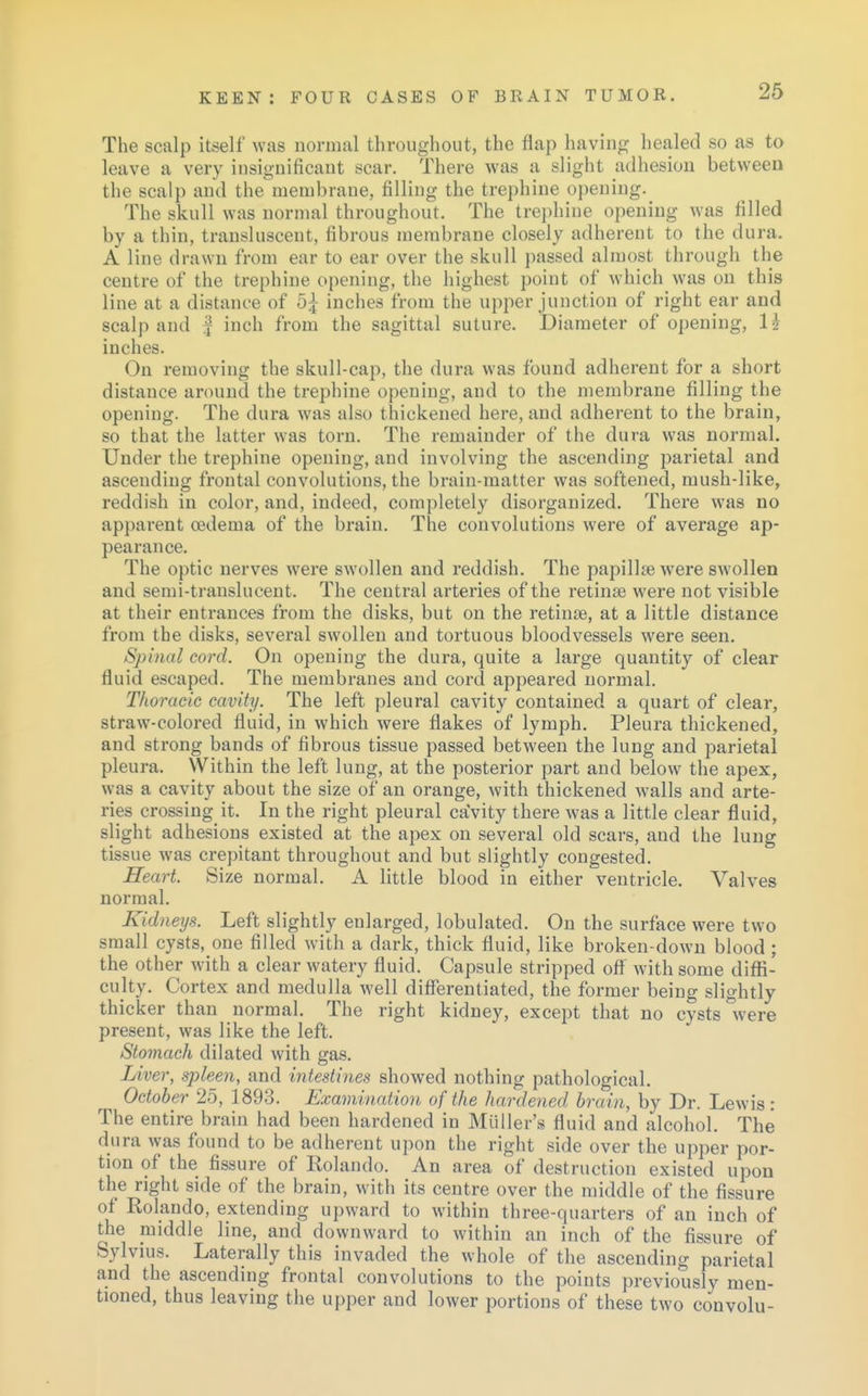 The scalp itself was normal throughout, the flap having healed so as to leave a very insignificant scar. There was a slight adhesion between the scalp and the membrane, filling the trephine opening. The skull was normal throughout. The trephine opening was filled by a thin, transluscent, fibrous membrane closely adherent to the dura. A line drawn from ear to ear over the skull passed almost through the centre of the trephine opening, the highest point of which was on this line at a distance of 5£ inches from the upper junction of right ear and scalp and f inch from the sagittal suture. Diameter of opening, li inches. On removing the skull-cap, the dura was found adherent for a short distance around the trephine opening, and to the membrane filling the opening. The dura was also thickened here, and adherent to the brain, so that the latter was torn. The remainder of the dnra was normal. Under the trephine opening, and involving the ascending parietal and ascending frontal convolutions, the brain-matter was softened, mush-like, reddish in color, and, indeed, completely disorganized. There was no apparent oedema of the brain. The convolutions were of average ap- pearance. The optic nerves were swollen and reddish. The papilhe were swollen and semi-translucent. The central arteries of the retina? were not visible at their entrances from the disks, but on the retinae, at a little distance from the disks, several swollen and tortuous bloodvessels were seen. Spinal cord. On opening the dura, quite a large quantity of clear fluid escaped. The membranes and cord appeared normal. Thoracic cavity. The left pleural cavity contained a quart of clear, straw-colored fluid, in which were flakes of lymph. Pleura thickened, and strong bands of fibrous tissue passed between the lung and parietal pleura. Within the left lung, at the posterior part and below the apex, was a cavity about the size of an orange, with thickened walls and arte- ries crossing it. In the right pleural caVity there was a little clear fluid, slight adhesions existed at the apex on several old scars, and the lung tissue was crepitant throughout and but slightly congested. Heart. Size normal. A little blood in either ventricle. Valves normal. Kidneys. Left slightly enlarged, lobulated. On the surface were two small cysts, one filled with a dark, thick fluid, like broken-down blood ; the other with a clear watery fluid. Capsule stripped off with some diffi- culty. Cortex and medulla well differentiated, the former being slightly thicker than normal. The right kidney, except that no cysts were present, was like the left. Stomach dilated with gas. Liver, spleen, and intestines showed nothing pathological. October 25, 1893. Examination of the hardened brain, by Dr. Lewis : The entire brain had been hardened in Midler's fluid and alcohol. The dura was found to be adherent upon the right side over the upper por- tion of the fissure of Kolando. An area of destruction existed upon the right side of the brain, with its centre over the middle of the fissure of Rolando, extending upward to within three-quarters of an inch of the middle line, and downward to within an inch of the fissure of Sylvius. Laterally this invaded the whole of the ascending parietal and the ascending frontal convolutions to the points previously men- tioned, thus leaving the upper and lower portions of these two convolu-