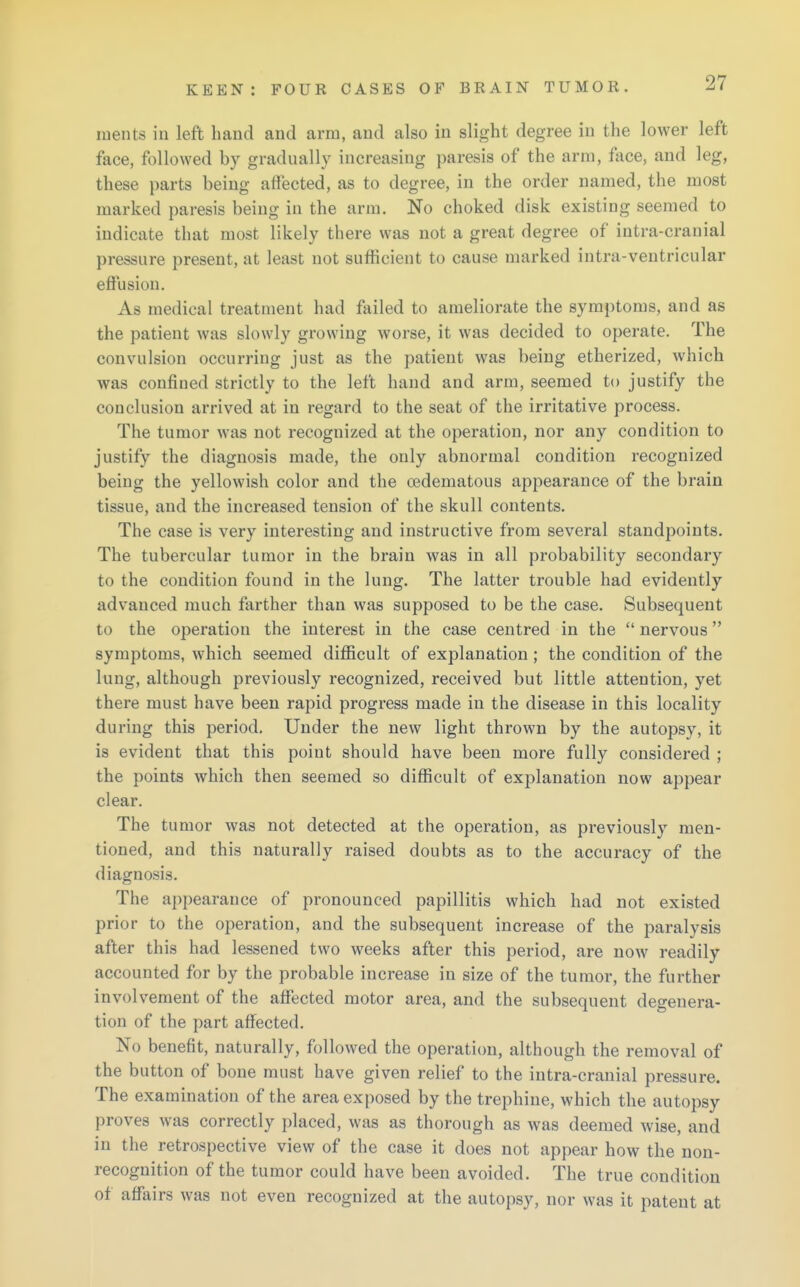 ments in left hand and arm, and also in slight degree in the lower left face, followed by gradually increasing paresis of the arm, face, and leg, these parts being affected, as to degree, in the order named, the most marked paresis being in the arm. No choked disk existing seemed to indicate that most likely there was not a great degree of intra-cranial pressure present, at least not sufficient to cause marked intra-ventricular effusion. As medical treatment had failed to ameliorate the symptoms, and as the patient was slowly growing worse, it was decided to operate. The convulsion occurring just as the patient was being etherized, which was confined strictly to the left hand and arm, seemed to justify the conclusion arrived at in regard to the seat of the irritative process. The tumor was not recognized at the operation, nor any condition to justify the diagnosis made, the only abnormal condition recognized being the yellowish color and the oedematous appearance of the brain tissue, and the increased tension of the skull contents. The case is very interesting and instructive from several standpoints. The tubercular tumor in the brain was in all probability secondary to the condition found in the lung. The latter trouble had evidently advanced much farther than was supposed to be the case. Subsequent to the operation the interest in the case centred in the nervous symptoms, which seemed difficult of explanation; the condition of the lung, although previously recognized, received but little attention, yet there must have been rapid progress made in the disease in this locality during this period. Under the new light thrown by the autopsy, it is evident that this point should have been more fully considered ; the points which then seemed so difficult of explanation now appear clear. The tumor was not detected at the operation, as previously men- tioned, and this naturally raised doubts as to the accuracy of the diagnosis. The appearance of pronounced papillitis which had not existed prior to the operation, and the subsequent increase of the paralysis after this had lessened two weeks after this period, are now readily accounted for by the probable increase in size of the tumor, the further involvement of the affected motor area, and the subsequent degenera- tion of the part affected. No benefit, naturally, followed the operation, although the removal of the button of bone must have given relief to the intra-cranial pressure. The examination of the area exposed by the trephine, which the autopsy proves was correctly placed, was as thorough as was deemed wise, and in the retrospective view of the case it does not appear how the non- recognition of the tumor could have been avoided. The true condition of affairs was not even recognized at the autopsy, nor was it patent at