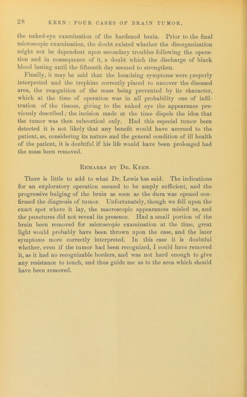 the naked-eye examination of the hardened brain. Prior to the final microscopic examination, the doubt existed whether the disorganization might not be dependent upon secondary troubles following the opera- tion and in consequence of it, a doubt which the discharge of black blood lasting until the fifteenth day seemed to strengthen. Finally, it may be said that the localizing symptoms were properly interpreted and the trephine correctly placed to uncover the diseased area, the recognition of the mass being prevented by its character, which at the time of operation was in all probability one of infil- tration of the tissues, giving to the naked eye the appearance pre- viously described; the incision made at the time dispels the idea that the tumor was then subcortical only. Had this especial tumor been detected it is not likely that any benefit would have accrued to the patient, as, considering its nature and the general condition of ill health of the patient, it is doubtful if his life would have been prolonged had the mass been removed. Remarks by Dr. Keen. There is little to add to what Dr. Lewis has said. The indications for an exploratory operation seemed to be amply sufficient, and the progressive bulging of the brain as soon as the dura was opened con- firmed the diagnosis of tumor. Unfortunately, though we fell upon the exact spot where it lay, the macroscopic appearances misled us, and the punctures did not reveal its presence. Had a small portion of the brain been removed for microscopic examination at the time, great light would probably have been thrown upon the case, and the later symptoms more correctly interpreted. In this case it is doubtful whether, even if the tumor had been recognized, I could have removed it, as it had no recognizable borders, and was not hard enough to give any resistance to touch, and thus guide me as to the area which should have been removed.