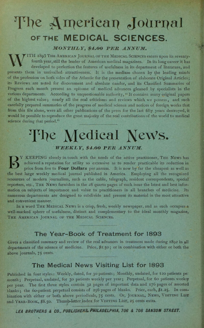 of the MEDICAL SCIENCES. MONTHLY, $4.00 PER ANNUM. WITH 1893 The American Journal of the Medical Sciences enters upon its seventy- fourth year, still the leader of American medical magazines. In its long career it has developed to perfection the features of usefulness in its department of literature, and presents them in unrivalled attractiveness. It is the medium chosen by the leading minds of the profession on both sides of the Atlantic for the presentation of elaborate Original Articles; its Reviews are noted for discernment and absolute candor, and its Classified Summaries of Progress each month present an epitome of medical advances gleaned by specialists in the various departments. According to unquestionable authority,  It contains many original papers of the highest value; nearly all the real criticisms and reviews which we possess, and such carefully prepared summaries of the progress of medical science and notices of foreign works that from this file alone, were all other publications of the press for the last fifty years destroyed, it would be possible to reproduce the great majority of the real contributions of the world to medical science during that period. T^e Medical NeWs. WEEKLY, $4.00 PER ANNUM. BY KEEPING closely in touch with the needs of the active practitioner, The News has achieved a reputation for utility so extensive as to render practicable its reduction in price from five to Four Dollars per annum. It is now by far the cheapest as well as the best large weekly medical journal published in America. Employing all the recognized resources of modern journalism, such as the cable, telegraph, resident correspondents, special reporters, etc., The News furnishes in the 28 quarto pages of each issue the latest and best infor- mation on subjects of importance and value to practitioners in all branches of medicine. Its numerous departments are designed to subdivide and present its material in the most attractive and convenient manner. In a word The Medical News is a crisp, fresh, weekly newspaper, and as such occupies a well-marked sphere of usefulness, distinct and complementary to the ideal monthly magazine, The American Journal ok the Medical Sciences. The Year-Book of Treatment for 1893 Gives a classified summary and review of the real advances in treatment made during 1892 in all departments of the science of medicine. Price, $1.50; or in combination with either or both the above journals, 75 cents. The Medical News Visiting List for 1893 Published in four styles: Weekly, dated, for 30 patients; Monthly, undated, for 120 patients pe: month; Perpetual, undated, for 30 patients weekly per year; Perpetual, for 60 patients weekly per year. The first three styles contain 32 pages of important data and 176 pages of assorted blanks ; the 60-patient perpetual consists of 256 pages of blanks. Price, each, $1.2$. In com- bination with either or both above periodicals, 75 cents. Or, Journal, News, Visiting List and Year-Book, #8.50. Thumb-letter index for Visiting List, 25 cents extra. LEA BROTHERS & CO., PUBLISHERS* PHILADELPHIA, 706 & 708 SANSON STREET.