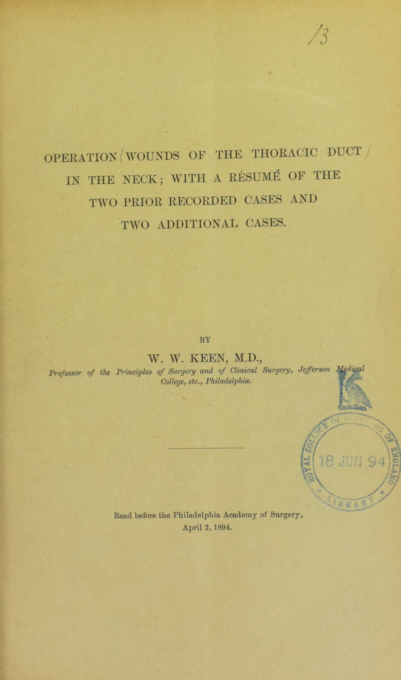 OPERATION (WOUNDS OF THE THORACIC DUCT IN THE NECK; WITH A RESUME OF THE TWO PRIOR RECORDED CASES AND TWO ADDITIONAL CASES. BY W. W. KEEN, M.D., Professvr of the Principles of Surgery and of Clinical Surgery, Jefferson mdi^al College, etc., Philadelphia. Read before the Philadelphia Academy of Surgery, April 2, 1894.