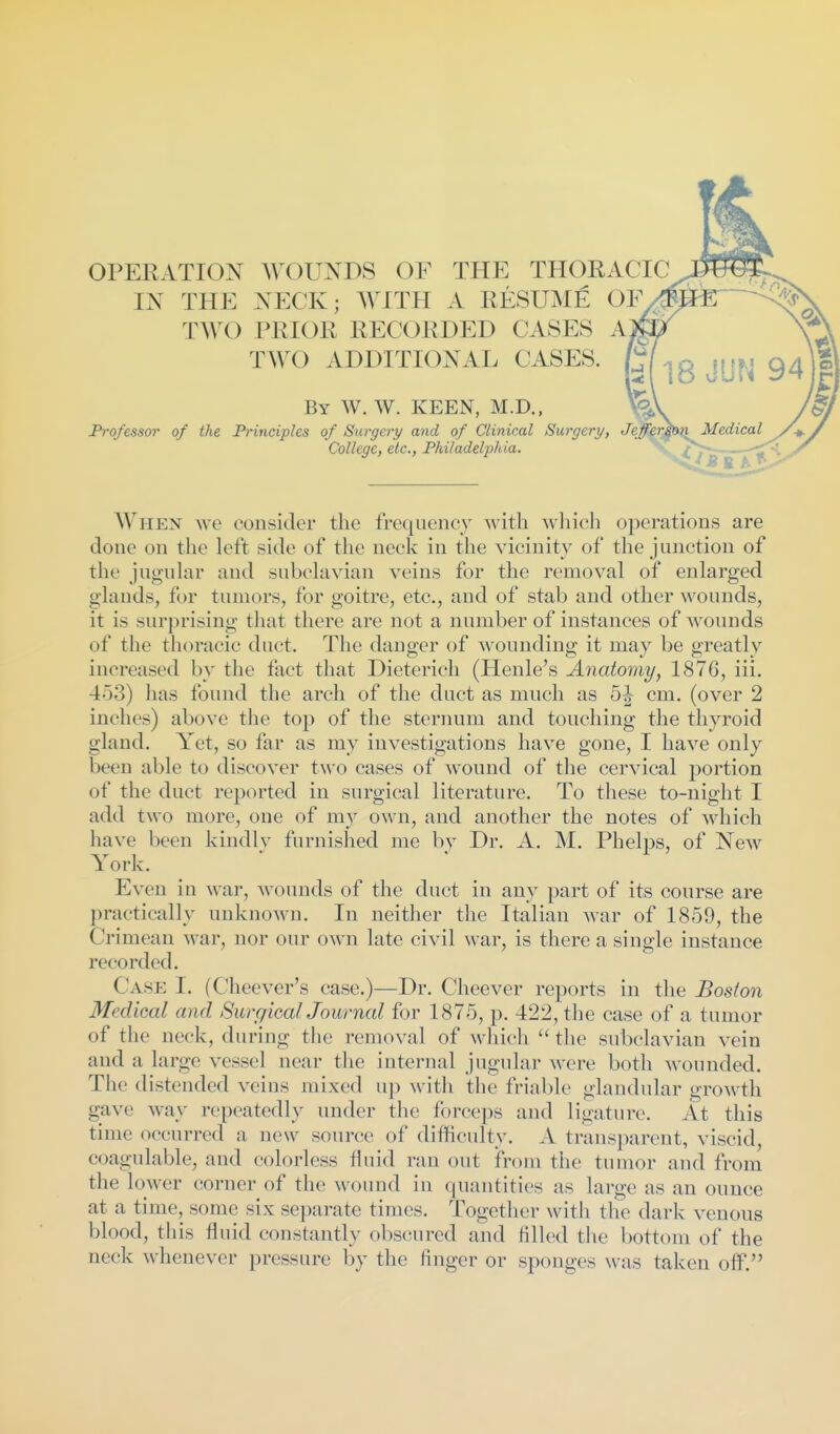IN THE NECK; WITH A RESUME OF TWO PRIOR RECORDED CASES A TWO ADDITIONAL CASES. By W. W. keen, M.D.. Professor of the Principles of Surgery and of Clinical Surgery, Jefferson Medical College, etc., Philadelphia. ^^^ When we consider the frequency with whicli operations are done on the left side of the neck in the vicinity of the junction of the juguhir and subchivian veins for the removal of enlarged glands, for tumors, for goitre, etc., and of stab and other wounds, it is surprising that there are not a number of instances of wounds of the thoracic duct. The danger of wounding it may be greatly increased by the fact that Dieterich (Henle's Anatomy, 1876, iii. 453) has found the arch of the duct as much as 5J cm. (over 2 inches) above the top of the sternum and touching the thyroid gland. Yet, so far as my investigations have gone, I have only been able to discover two cases of wound of the cervical portion of the duct reported in surgical literature. To these to-night I add two more, one of my own, and another the notes of which have been kindly furnished me by Dr. A. M. Phelps, of New York. Even in war, wounds of the duct in any part of its course are practically unknown. In neither the Italian war of 1859, the Crimean Avar, nor our own late civil war, is there a single instance recorded. Case I. (Cheever's case.)—Dr. Cheever reports in the Boston Medical and SurgicalJournal for 1875, p. 422, the case of a tumor of the neck, during the removal of which  the subclavian vein and a large vessel near the internal jugular were both M'ounded. The distended veins mixed up with the friable glandular growth gave way repeatedly under the forceps and ligature. At this time occurred a new source of difficulty. A transparent, viscid, coagulable, and colorless fluid ran out from the tumor and from the lower corner of the wound in quantities as large as an ounce at a time, some six separate times. Togetlier with the dark venous blood, this fluid constantly obscured and filled the bottom of the neck whenever pressure by the finger or sponges was taken off.