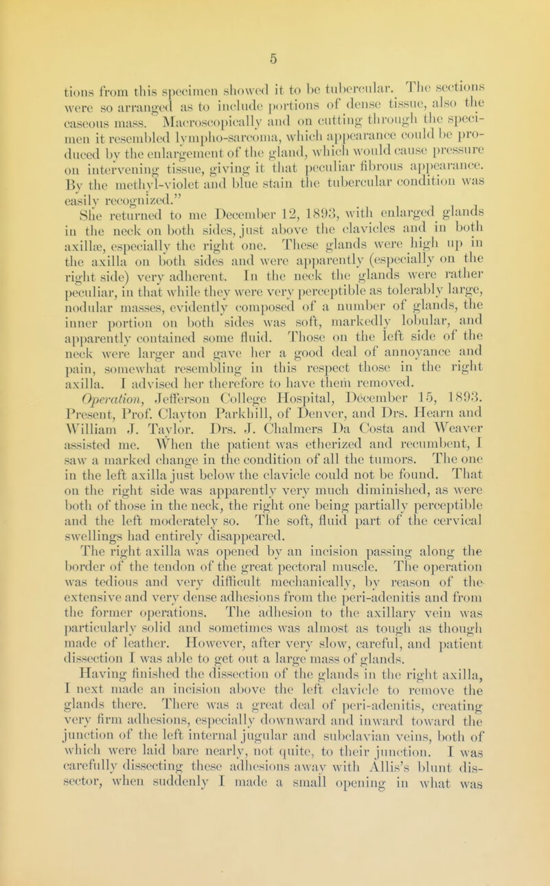 tions from tliis specimen showed it, to be tubercular. Tlie se(!tions were so urrang-ed as to incbide ])()rtions of dense tissue, also the caseous mass. Macroscopically and on cutting through the speci- men it resembled lympho-sarcoma, which appearance could be i)ro- duced by the enlargement of tlie gland, which would cause pressure on intervening tissue, giving it that peculiar fibrous appearance. By the methyl-violet and blue stain the tubercular condition was easily recognized. She returned to me December 12, 1893, with enlarged glands in the neck on both sides, just above the clavicles and in both axillw, especially the right 'one. These glands were high up in the axilla on both sides and were apparently (especially on the right side ) very adherent. In the neck the glands were rather peculiar, in that while they were very perceptible as tolerably large, nodular masses, evidently composed of a number of glands, the inner portion on both sides was soft, markedly lobular, and apparently contained some fluid. Those on the left side of the neck were larger and gave her a good deal of annoyance and pain, somewhat resembling in this respect those in the right axilla. I advised her therefore to have tliem removed. Operation, Jefferson College Hospital, December 15, 1893. Present, Prof. Clayton Parkhill, of Denver, and Drs. Hearn and William ,T. Taylor. Drs. J. Chalmers Da Costa and Weaver assisted me. When the patient was etherized and recumbent, I saw a marked change in the condition of all the tumors. The one in the left axilla just below the clavicle could not be found. That on the right side was apparently very much diminished, as were both of those in the neck, the right one being partially perceptible and the left moderately so. The soft, fluid part of the cervical swellings had entirely disappeared. The right axilla was opened by an incision passing along the border of the tendon of the great pectoral muscle. The operation was tedious and very difficult mechanically, by reason of the extensive and very dense adhesions from the peri-adenitis and from the former operations. The adhesion to the axillary vein was I)articularly solid and sometimes was almost as tough as though made of leather. However, after verv slow, careful, and patient dissection I was able to get out a large mass of glands. Having finisiied the dissection of the glands in the right axilla, I next made an incision above the left clavicle to remove the glands there. There was a great deal of peri-adenitis, creating very firm adhesions, esjwcially downward and inward toward the junction of the left internal jugular and subclavian veins, l)otli of whi(!h were laid bare nearly, not quite, to their junction. I was carefully dissecting these adhesions away with AUis's blunt dis- sector, when suddenly I made a small opening in what was