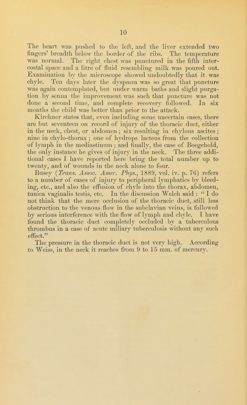 The heart was pushed to the left, and the liver extended two fingers' breadth below the border of the ribs. The temperature was normal. The right chest was punctured in the fifth inter- costal space and a litre of fluid resembling milk was poured out. Examination by the microscope showed undoubtedly that it was chyle. Ten days later the dyspnoea was so great that puncture was again contemplated, but under warm baths and slight purga- tion by senna the improvement was such that puncture was not done a second time, and complete recovery followed. In six months the child was better than prior to the attack. Kirchner states that, even including some uncertain cases, there are but seventeen on record of injury of the thoracic duct, either in the neck, chest, or abdomen ; six resulting in chylous ascites; nine in chylo-thorax; one of hydrops lacteus from the collection of lymph in the mediastinum ; and finally, the case of Boegeliold, the only instance he gives of injury in tlie neck. The three addi- tional cases I have reported here bring the total number up to twenty, and of wounds in the neck alone to four. Busey (Trans. Assoc. Amer. Phys., 1889, vol. iv. p. 76) refers to a number of cases of injury to peripheral lymphatics by bleed- ing, etc., and also the etFusion of chyle into the thorax, abdomen, tunica vaginalis testis, etc. In the discussion Welch said :  I do not think that the mere occlusion of the thoracic duct, still less obstruction to the venous flow in the subclavian veins, is followed by serious interference with the flow of lymph and chyle. I have found the thoracic duct completely occluded by a tuberculous thrombus in a case of acute miliary tuberculosis without any such effect. The pressure in the thoracic duct is not very high. According to Weiss, in the neck it reaches from 9 to 15 mm. of mercury.