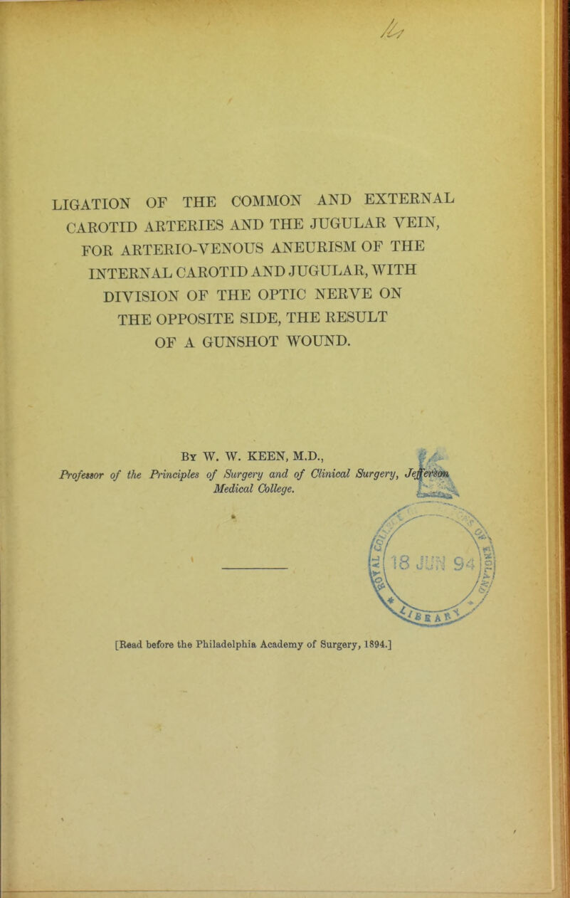 LIGATION OF THE COMMON AND EXTERNAL CAROTID ARTERIES AND THE JUGULAR VEIN, FOR ARTERIO-VENOUS ANEURISM OF THE INTERNAL CAROTID AND JUGULAR, WITH DIVISION OF THE OPTIC NERVE ON THE OPPOSITE SIDE, THE RESULT OF A GUNSHOT WOUND. Professor of the Principles of Surgery and of Clinical Surgery, Jej By W. W. keen, M.D., Medical College. [Read before the Philadelphia Academy of Surgery, 1894.]