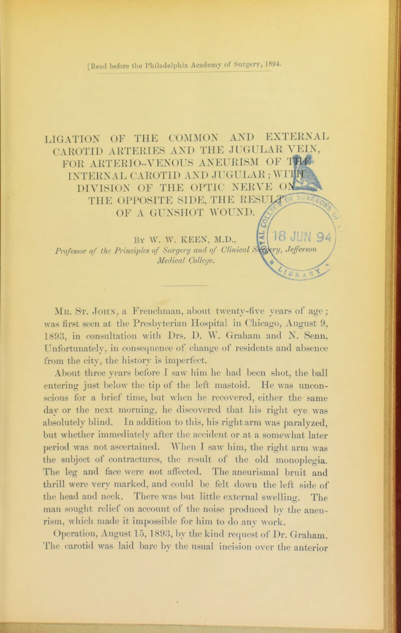 LIGATION OF THE COIMMON AND EXTERNAL CAROTID ARTERIES AND THE JUGULAR YJ^]^, FOR ARTERIO-VENOUS ANEURISM OF * INTERNAL CAROTID AND JUGULAR ; A\ I' DIVISION OF THE OPTIC NERA'E O: THE OPPOSITE SIDE, THE RESUJ- OF A GUNSHOT WOUND. By W. \V. keen, M.D., Professor of the Principles of Surgery and of Clinical S Medical College. j\Ir. St. Joiix, a Freiicluiiau, about twenty-five years of age; was first seen at the Presbyterian Hospital in Chicago, August 9, 1893, in consultation with Drs. D. Graham and N. Senn. Unfortunately, in consequence of change of residents and absence from the city, the history is imperfect. About three years before I saw him he had been shot, the ball entering just below the tip of the left mastoid. He Avas uncon- scious for a brief time, but when he recovered, either the same day or the next morning, he discovered that his right eye was absolutely blind. In addition to this, his right arm was paralyzed, but whether immediately after the accident or at a somewhat later period was not ascertained. When I saw him, the right arm was the subject of contractures, the result of the old monoplegia. The leg and face were not affected. The aneurismal bruit and thrill were very marked, and could be felt down the left side of the head and neck. There was but little external swelling. The man sought relief on account of the noise produced by the aneu- rism, whicii made it impossible for him to do any work. Operation, August 15, 1893, by the kind request of Dr. Graham. The carotid was laid bare by the usual iucision over the anterior