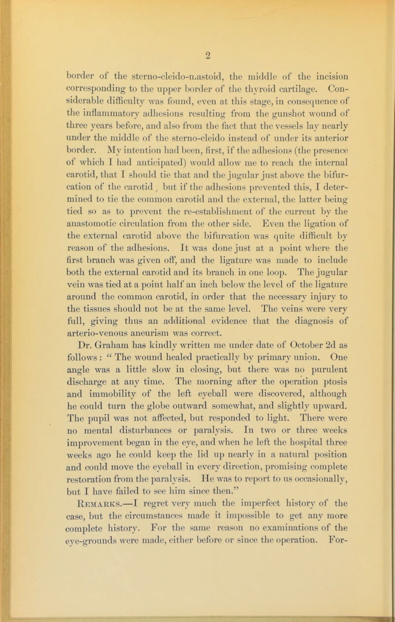 border of the sterno-cleido-mastoid, the middle of the incision corresponding to the upper border of the tliyroid cartilage. Con- siderable difficulty was found, even at this stage, in consequence of the inflammatory adhesions resultintr from the gunshot wound of three years before, and also from the fact that the vessels lay nearly under the middle of the sterno-cleido instead of under its anterior border. My intention had been, first, if the adhesions (the presence of which I had anticipated) would allow me to reach the internal carotid, that I should tie that and the jugular just above the bifur- cation of the carotid ^ but if the adhesions prevented this, I deter- mined to tie the common carotid and the external, the latter being tied so as to prevent the re-establishment of the current by the anastomotic circulation from the other side. Even the ligation of the external carotid above the bifurcation was quite difficult by reason of the adhesions. It was done just at a point where the first branch was given off, and the ligature was made to include both the external carotid and its branch in one loop. The jugular vein was tied at a point half an inch below the level of the ligature around the common carotid, in order that the necessary injury to the tissues should not be at the same level. The veins were very full, giving thus an additional evidence that the diagnosis of arterio-venous aneurism was correct. Dr. Graham has kindly written me under date of October 2d as follows :  The wound healed practically by primary union. One angle was a little slow in closing, but there was no purulent discharge at any time. The morning after the operation ptosis and immobility of the left eyeball were discovered, although he could turn the globe outward somewhat, and slightly upward. The pupil was not aflPected, but responded to light. There were no mental disturbances or paralysis. In two or three weeks improvement began in the eye, and when he left the hospital three weeks ago he could keep the lid up nearly in a natural position and could move the eyeball in every direction, promising complete restoration from the paralysis. He was to report to us occasionally, but I have failed to see him since then. Remarks.—I regret very much the imperfect history of the case, but the circumstances made it impossible to get any more complete history. For the same reason no examinations of the eye-grounds were made, either before or since the operation. For-