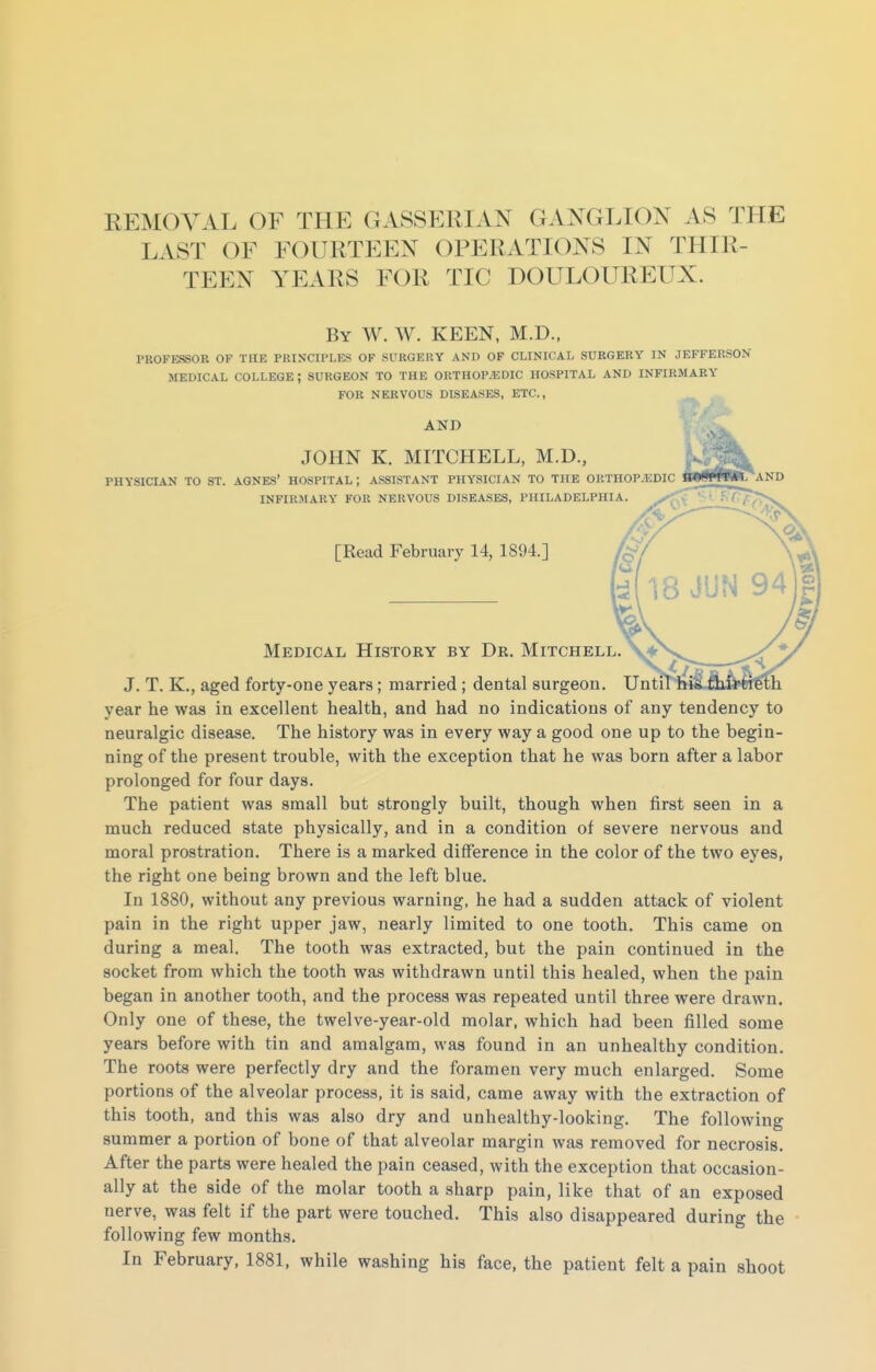 REMOVAL OF THE GASSERIAN GANGLION AS THE LAST OF FOURTEEN OPERATIONS IN THIR- TEEN YEARS FOR TIC DOULOUREUX. By W. W. keen, M.D.. PROFEJBOR OF THE PRINCIPLES OF SURGERY AND OF CLINICAL SURGERY IN JEFFERSON MEDICAL COLLEGE ; SURGEON TO THE ORTHOPAEDIC HOSPITAL AND INFIRMARY FOR NERVOUS DISEASES, ETC., AND JOHN K. MITCHELL, M.D., PHYSICIAN TO ST. AGNES' HOSPITAL ; ASSISTANT PHYSICIAN TO THE ORTHOPEDIC «gBW7AND INFIRMARY FOR NERVOUS DISEASES, PHILADELPHIA. [Read February 14, 1894.] Medical History by Dr. Mitchell J. T. K., aged forty-one years; married ; dental surgeon. Unti year he was in excellent health, and had no indications of any tendency to neuralgic disease. The history was in every way a good one up to the begin- ning of the present trouble, with the exception that he was born after a labor prolonged for four days. The patient was small but strongly built, though when first seen in a much reduced state physically, and in a condition of severe nervous and moral prostration. There is a marked difference in the color of the two eyes, the right one being brown and the left blue. In 1880, without any previous warning, he had a sudden attack of violent pain in the right upper jaw, nearly limited to one tooth. This came on during a meal. The tooth was extracted, but the pain continued in the socket from which the tooth was withdrawn until this healed, when the pain began in another tooth, and the process was repeated until three were drawn. Only one of these, the twelve-year-old molar, which had been filled some years before with tin and amalgam, was found in an unhealthy condition. The roots were perfectly dry and the foramen very much enlarged. Some portions of the alveolar process, it is said, came away with the extraction of this tooth, and this was also dry and unhealthy-looking. The following summer a portion of bone of that alveolar margin was removed for necrosis. After the parts were healed the pain ceased, with the exception that occasion- ally at the side of the molar tooth a sharp pain, like that of an exposed nerve, was felt if the part were touched. This also disappeared during the following few months. In February, 1881, while washing his face, the patient felt a pain shoot