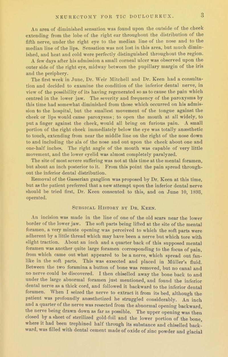 An area of diminished sensation was found upon the outside of the cheek extending from the lobe of the right ear throughout the distribution of the fifth nerve, under the right eye to the median line of the nose and to the median line of the lips. Sensation was not lost in this area, but much dimin- ished, and heat and cold were perfectly distinguished throughout the region. A few days after his admission a small corneal ulcer was observed upon the outer side of the right eye, midway between the pupillary margin of the iris and the periphery. The first week in June, Dr. Weir Mitchell and Dr. Keen had a consulta- tion and decided to examine the condition of the inferior dental nerve, in view of the possibility of its having regenerated so as to cause the pain which centred in the lower jaw. The severity and frequency of the paroxysms by this time had somewhat diminished from those which occurred on his admis- sion to the hospital, but the smallest movement of the tongue against the cheek or lips would cause paroxysms; to open the mouth at all widely, to put a finger against the cheek, would all bring on furious pain. A small portion of the right cheek immediately below the eye was totally anaesthetic to touch, extending from near the middle line on the right of the nose down to and including the ala of the nose and out upon the cheek about one and one-half inches. The right angle of the mouth was capable of very little movement, and the lower eyelid was almost completely paralyzed. The site of most severe suffering was not at this time at the mental foramen, but about an inch posterior to it. From this point the pain spread through- out the inferior dental distribution. Removal of the Gasserian ganglion was proposed by Dr. Keen at this time, but as the patient preferred that a new attempt upon the inferior dental nerve should be tried first, Dr. Keen consented to this, and on June 10, 1893, operated. Surgical History by Dr. Keen. An incision was made in the line of one of the old scars near the lower border of the lower jaw. The soft parts being lifted at the site of the mental foramen, a very minute opening was perceived to which the soft parts were adherent by a little thread which may have been a nerve but which tore with slight traction. About an inch and a quarter back of this supposed mental foramen was another quite large foramen corresponding to the focus of pain, from which came out what appeared to be a nerve, which spread out fan- like in the soft parts. This was exsected and placed in Miiller's fluid. Between the two foramina a button of bone was removed, but no canal and no nerve could be discovered. I then chiselled away the bone back to and under the large abnormal foramen just mentioned, and found the inferior dental nerve as a thick cord, and followed it backward to the inferior dental foramen. When I seized the nerve to extract it from its bed, although the patient was profoundly anaesthetized he struggled considerably. An inch and a quarter of the nerve was resected from the abnormal opening backward, the nerve being drawn down as far as possible. The upper opening was then closed by a sheet of sterilized gold-foil and the lower portion of the bone, where it had been trephined half through its substance and chiselled back- ward, was filled with dental cement madeof oxide of zinc powder and glacial