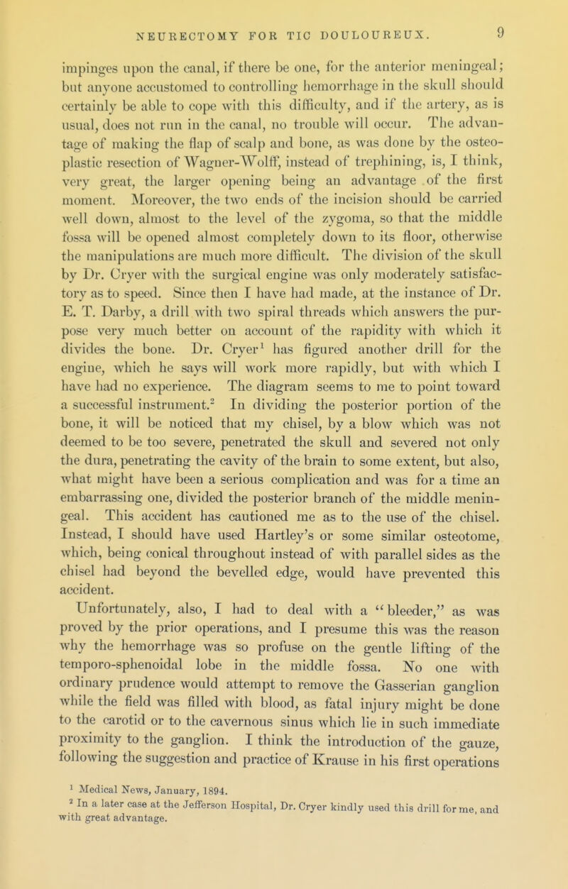 impinges upon the canal, if there be one, for the anterior meningeal; but anyone accustomed to controlling hemorrhage in the skull should certainly be able to cope with this difficulty, and if the artery, as is usual, does not run in the canal, no trouble will occur. The advan- tage of making the flap of scalp and bone, as was done by the osteo- plastic resection of Wagner-Wolff, instead of trephining, is, I think, very great, the larger opening being an advantage of the first moment. Moreover, the two ends of the incision should be carried well down, almost to the level of the zygoma, so that the middle fossa will be opened almost completely down to its floor, otherwise the manipulations are much more difficult. The division of the skull by Dr. Cryer with the surgical engine was only moderately satisfac- tory as to speed. Since then I have had made, at the instance of Dr. E. T. Darby, a drill with two spiral threads which answers the pur- pose very much better on account of the rapidity with which it divides the bone. Dr. Cryer ^ has figured another drill for the engine, which he says will work more rapidly, but with which I have had no experience. The diagram seems to me to point toward a successful instrument.- In dividing the posterior portion of the bone, it will be noticed that my chisel, by a blow which was not deemed to be too severe, penetrated the skull and severed not only the dura, penetrating the cavity of the brain to some extent, but also, what might have been a serious complication and was for a time an embarrassing one, divided the posterior branch of the middle menin- geal. This accident has cautioned me as to the use of the chisel. Instead, I should have used Hartley's or some similar osteotome, which, being conical throughout instead of with parallel sides as the chisel had beyond the bevelled edge, would have prevented this accident. Unfortunately, also, I had to deal with a bleeder, as was proved by the prior operations, and I presume this was the reason why the hemorrhage was so profuse on the gentle lifting of the temporo-sphenoidal lobe in the middle fossa. No one with ordinary prudence would attempt to remove the Gasserian ganglion while the field was filled with blood, as fatal injury might be done to the carotid or to the cavernous sinus which lie in such immediate proximity to the ganglion. I think the introduction of the gauze, following the suggestion and practice of Krause in his first operations 1 Medical News, January, 1894. 2 In a later case at the Jefferson Hospital, Dr. Cryer kindly used this drill forme, and with great advantage.