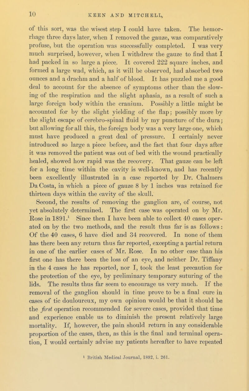 of this sort, was the wisest step I could have taken. The hemor- rhage three days later, when I removed the gauze, was comparatively profuse, but the operation was successfully completed. I was very much surprised, however, when I withdrew the gauze to find that I had packed in so large a piece. It covered 222 square inches, and formed a large wad, which, as it will be observed, had absorbed two ounces and a drachm and a half of blood. It has puzzled me a good deal to account for the absence of symptoms other than the slow- ing of the respiration and the slight aphasia, as a result of such a large foreign body within the cranium. Possibly a little might be accounted for by the slight yielding of the flap; possibly more by the slight escape of cerebro-spinal fluid by my puncture of the dura; but allowing for all this, the foreign body was a very large one, which must have produced a great deal of pressure. I certainly never introduced so large a piece before, and the fact that four days after it was removed the patient was out of bed with the wound practically healed, showed how rapid was the recovery. That gauze can be left for a long time within the cavity is well-known, and has recently been excellently illustrated in a case reported by Dr. Chalmers Da Costa, in which a piece of gauze 8 by 1 inches was retained for thirteen days within the cavity of the skull. Second, the results of removing the ganglion are, of course, not yet absolutely determined. The first case was operated on by Mr. Rose in 1891.^ Since then I have been able to collect 40 cases oper- ated on by the two methods, and the result thus far is as follows : Of the 40 cases, 6 have died and 34 recovered. In none of them has there been any return thus far reported, excepting a partial return in one of the earlier cases of Mr. Rose. In no other case than his first one has there been the loss of an eye, and neither Dr. Tiffany in the 4 cases he has reported, nor I, took the least precaution for the protection of the eye, by preliminary temporary suturing of the lids. The results thus far seem to encourage us very much. If the removal of the ganglion should in time prove to be a final cure in cases of tic douloureux, my own opinion would be that it should be the first operation recommended for severe cases, provided that time and experience enable us to diminish the present relatively large mortality. If, however, the pain should return in any considerable proportion of the cases, then, as this is the final and terminal opera- tion, I would certainly advise my patients hereafter to have repeated 1 British Medical Journal, 1892, i. 261.