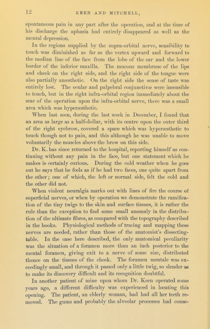 spontaneous pain in any part after the operation, and at the time of his discharge the aphasia had entirely disappeared as well as the mental depression. In the regions supplied by the supra-orbital nerve, sensibility to touch was diminished as far as the vertex upward and forward to the median line of the face from the lobe of the ear and the lower border of the inferior maxilla. The mucous membrane of the lips and cheek on the right side, and the right side of the tongue were also partially aujiesthetic. On tlie right side the sense of taste was entirely lost. The ocular and palpebral conjunctivae were insensible to touch, but in the right infra-orbital region immediately about the scar of the operation upon the infra-orbital nerve, there was a small area which was hyperffisthetic. When last seen, during the last week in December, I found that an area as large as a half-dollar, with its centre upon the outer third of the right eyebrow, covered a space which was hypersesthetic to touch though not to pain, and this although he was unable to move voluntarily the muscles above the brow on this side. Dr. K. has since returned to the hospital, reporting himself as con- tinuing without any pain in the face, but one statement which he makes is certainly curious. During the cold weather when he goes out he says that he feels as if he had two faces, one quite apart from the other; one of which, the left or normal side, felt the cold and the other did not. When violent neuralgia marks out with lines of fire the course ot superficial nerves, or when by operation we demonstrate the ramifica- tion of the tiny twigs to the skin and surface tissues, it is rather the rule than the exception to find some small anomaly in the distribu- tion of the ultimate fibres, as compared with the topography described in the books. Physiological methods of tracing and mapping these nerves are needed, rather than those of the anatomist's dissecting- table. In the case here described, the only anatomical peculiarity was the situation of a foramen more than an inch posterior to the mental foramen, giving exit to a nerve of some size, distributed thence on the tissues of the cheek. The foramen mentale was ex- ceedingly small, and through it passed only a little twig, so slender as to make its discovery difficult and its recognition doubtful. In another patient of mine upon whom Dr. Keen operated some years ago, a different difficulty was experienced in locating this opening. The patient, an elderly woman, had had all her teeth re- moved. The gums and probably the alveolar processes had conse-