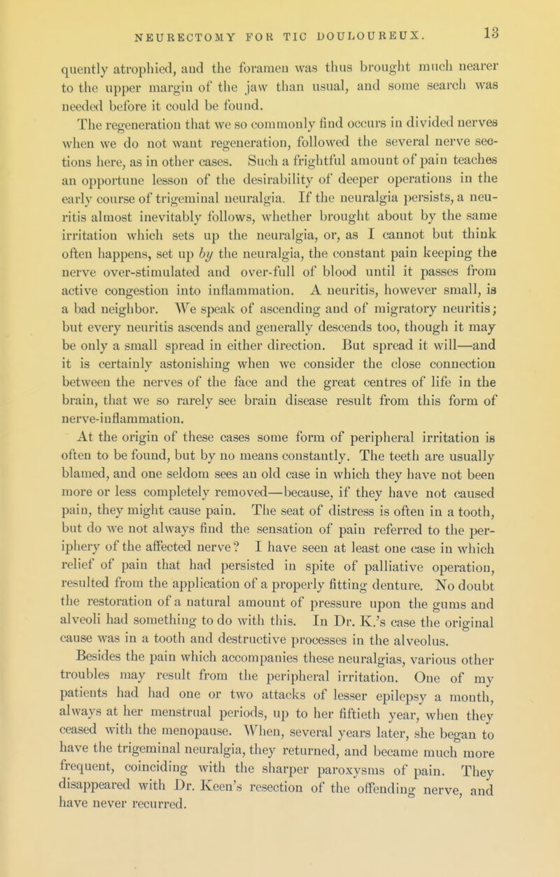 quently atrophied, aud the foramen was thus brought much nearer to the upper margin of the jaw than usual, and some searcli was needed before it could be found. The regeneration that we so commonly find occurs in divided nerves when we do not want regeneration, followed the several nerve sec- tions here, as in other cases. Such a frightful amount of pain teaches an opportune lesson of the desirability of deeper operations in the early course of trigeminal neuralgia. If the neuralgia persists, a neu- ritis almost inevitably follows, whether brought about by the same irritation which sets up the neuralgia, or, as I cannot bnt think often happens, set up by the neuralgia, the constant pain keeping the nerve over-stimulated aud over-full of blood until it passes from active congestion into inflammation. A neuritis, however small, is a bad neighbor. AVe speak of ascending and of migratory neuritis; but every neuritis ascends and generally descends too, though it may be only a small spread in either direction. But spread it will—and it is certainly astonishing when we consider the close connection between the nerves of the face and the great centres of life in the brain, that we so rarely see brain disease result from this form of nerve-inflammation. At the origin of these cases some form of peripheral irritation is often to be found, but by no means constantly. The teeth are usually blamed, and one seldom sees an old case in which they have not been more or less completely removed—because, if they have not caused pain, they might cause pain. The seat of distress is often in a tooth, but do we not always find the sensation of pain referred to the per- iphery of the affected nerve? I have seen at least one case in which relief of pain that had persisted in spite of palliative operation, resulted from the application of a properly fitting denture. No doubt the restoration of a natural amount of pressure upon the gums and alveoli had something to do with this. In Dr. K.'s case the original cause was in a tooth and destructive processes in the alveolus. Besides the pain which accompanies these neuralgias, various other troubles may result from the peripheral irritation. One of my patients had had one or two attacks of lesser epilepsy a month, always at her menstrual periods, up to her fiftieth year, when they ceased with the menopause. When, several years later, she began to have the trigeminal neuralgia, they returned, and became much more frequent, coinciding with the sharper paroxysms of pain. They disappeared with Dr. Keen's resection of the offending nerve, and have never recurred.