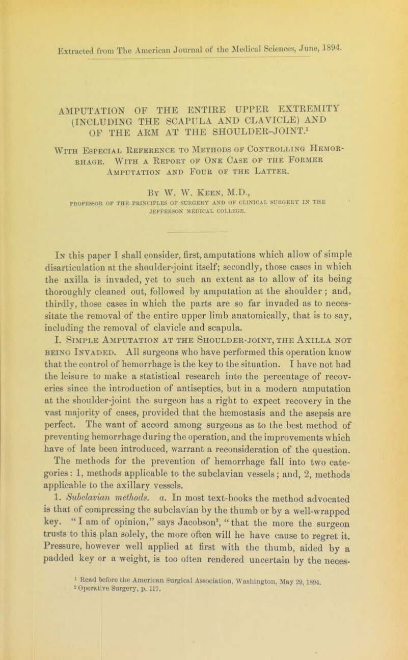 Extracted from The American Journal of the Medical Sciences, June, 1894. AMPUTATION OF THE ENTIRE UPPER EXTREMITY (INCLUDING THE SCAPULA AND CLAVICLE) AND OF THE ARM AT THE SHOULDER-JOINT.» With Especial Reference to Methods of Controlling Hemor- rhage. With a Report of One Case of the Former Amputation and Four of the Latter. By W. W. Keen, M.D., PKOFESSOR OF THE PRINCIPLES OF SUKGERY AND OF CLINICAL SURGERY IN THE JEFFERSON MEDICAL COLLF.GE. In this paper I shall consider, first, amputations which allow of simple disarticulation at the shoulder-joint itself; secondly, those cases in which the axilla is invaded, yet to such an extent as to allow of its being thoroughly cleaned out, followed by amputation at the shoulder ; and, thirdly, those cases in which the parts are so far invaded as to neces- sitate the removal of the entire upper limb anatomically, that is to say, including the removal of clavicle and scapula. I. Simple Amputation at the Shoulder-joint, the Axilla not BEING Invaded. All surgeons who have performed this operation know that the control of hemorrhage is the key to the situation. I have not had the leisure to make a statistical research into the percentage of recov- eries since the introduction of antiseptics, but in a modern amputation at the shoulder-joint the surgeon has a right to expect recovery in the vast majority of cases, provided that the hsemostasis and the asepsis are perfect. The want of accord among surgeons as to the best method of preventing hemorrhage during the operation, and the improvements which have of late been introduced, warrant a reconsideration of the question. The methods for the prevention of hemorrhage fall into two cate- gories: 1, methods applicable to the subclavian vessels; and, 2, methods applicable to the axillary vessels. 1. Subclavian methods, a. In most text-books the method advocated is that of compressing the subclavian by the thumb or by a well-wrapped key.  I am of opinion, says Jacobson^ that the more the surgeon trusts to this plan solely, the more often will he have cause to regret it. Pressure, however well applied at first with the thumb, aided by a padded key or a weight, is too often rendered uncertain by the neces- 1 Read tefore the American Surgical Association, Washington, May 29,1894. 2 Operative Surgery, p. 117.