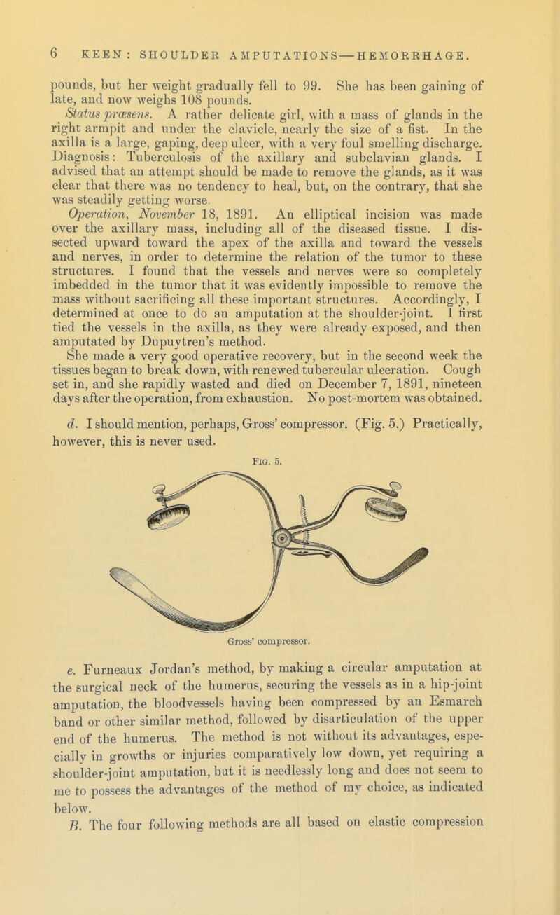 pounds, but her weight gradually fell to 99. She has been gaining of late, and now weighs 108 pounds. Stahis prcesens. A rather delicate girl, with a mass of glands in the right armpit and under the clavicle, nearly the size of a fist. In the axilla is a large, gaping, deep ulcer, with a very foul smelling discharge. Diagnosis: Tuberculosis of the axillary and subclavian glands. I advised that an attempt should be made to remove the glands, as it was clear that there was no tendency to heal, but, on the contrary, that she was steadily getting Avorse. Operation, November 18, 1891. An elliptical incision was made over the axillary mass, including all of the diseased tissue. I dis- sected upward toward the apex of the axilla and toward the vessels and nerves, in order to determine the relation of the tumor to these structures. I found that the vessels and nerves were so completely imbedded in the tumor that it was evidently impossible to remove the mass without sacrificing all these important structures. Accordingly, I determined at once to do an amputation at the shoulder-joint. I first tied the vessels in the axilla, as they were already exposed, and then amputated by Dupuytren's method. She made a very good operative recovery, but in the second week the tissues began to break down, with renewed tubercular ulceration. Cough set in, and she rapidly wasted and died on December 7, 1891, nineteen days after the operation, from exhaustion. No post-mortem was obtained. d. I should mention, perhaps. Gross' compressor. (Fig. 5.) Practically, however, this is never used. Fig. 5. Gross' compressor. e. Furneaux Jordan's method, by making a circular amputation at the surgical neck of the humerus, securing the vessels as in a hip-joint amputation, the bloodvessels having been compressed by an Esmarch band or other similar method, followed by disarticulation of the upper end of the humerus. The method is not without its advantages, espe- cially in growths or injuries comparatively low down, yet requiring a shoulder-joint amputation, but it is needlessly long and does not seem to me to possess the advantages of the method of my choice, as indicated below. B. The four following methods are all based on elastic compression
