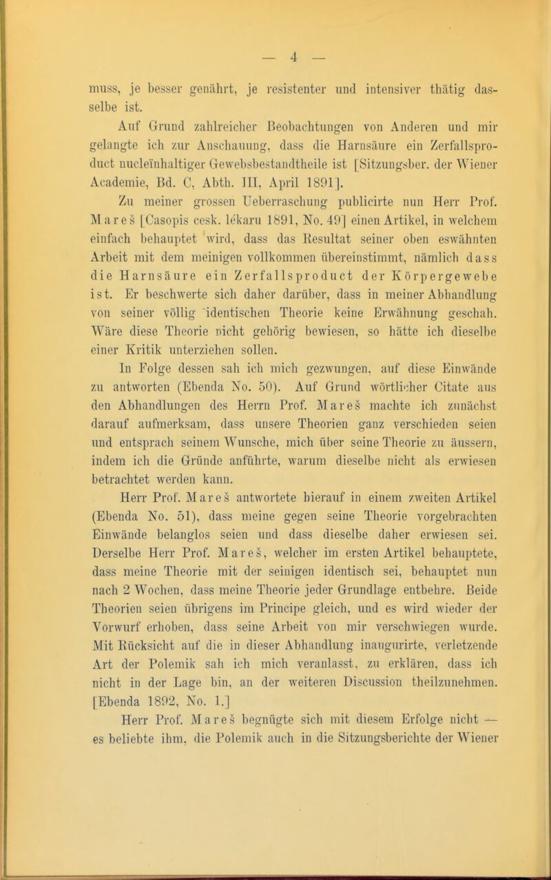 muss, je besser genährt, je resistenter und intensiver tliiitig das- selbe ist. Auf Grund zahlreicher Beobachtungen von Anderen und mir gelangte ich zur Anschauung, dass die Harnsäure ein Zerfallspro- duct uuclemhaltiger Gewebsbestandtheile ist [Sitzungsber. der Wiener Academie, Bd. C, Abtli. III, April 1891]. Zu meiner grossen Ueberraschung publicirte nun Herr Prof. Mar es [Casopis cesk. le'karu 1891, No. 49] einen Artikel, in welchem einfach behauptet wird, dass das Resultat seiner oben eswähnten Arbeit mit dem meinigen vollkommen übereinstimmt, nämlich dass die Harnsäure ein Zerfallsprodukt der Körpergewebe ist. Er beschwerte sich daher darüber, dass in meiner Abhandlung von seiner völlig identischen Theorie keine Erwähnung geschah. Wäre diese Theorie nicht gehörig bewiesen, so hätte ich dieselbe einer Kritik unterziehen sollen. In Folge dessen sah ich mich gezwungen, auf diese Einwände zu antworten (Ebencia No. 50). Auf Grund wörtlicher Citate aus den Abhandlungen des Herrn Prof. Mar es machte ich zunächst darauf aufmerksam, dass unsere Theorien ganz verschieden seien und entsprach seinem Wunsche, mich über seine Theorie zu äussern, indem ich die Gründe anführte, warum dieselbe nicht als erwiesen betrachtet werden kann. Herr Prof. Mar es antwortete hierauf in einem zweiten Artikel (Ebenda No. 51), dass meine gegen seine Theorie vorgebrachten Einwände belanglos seien und dass dieselbe daher erwiesen sei. Derselbe Herr Prof. Mar es, welcher im ersten Artikel behauptete, dass meine Theorie mit der seinigen identisch sei, behauptet nun nach 2 Wochen, dass meine Theorie jeder Grundlage entbehre. Beide Theorien seien übrigens im Principe gleich, und es wird wieder der Vorwurf erhoben, dass seine Arbeit von mir verschwiegen wurde. Mit Rücksicht auf die in dieser Abhandlung inaugurirte, verletzende Art der Polemik sah ich mich veranlasst, zu erklären, dass ich nicht in der Lage bin, an der weiteren Discussion theilzunehmen. [Ebenda 1892, No. 1.] Herr Prof. Mar es begnügte sich mit diesem Erfolge nicht — es beliebte ihm, die Polemik auch in die Sitzungsberichte der Wiener