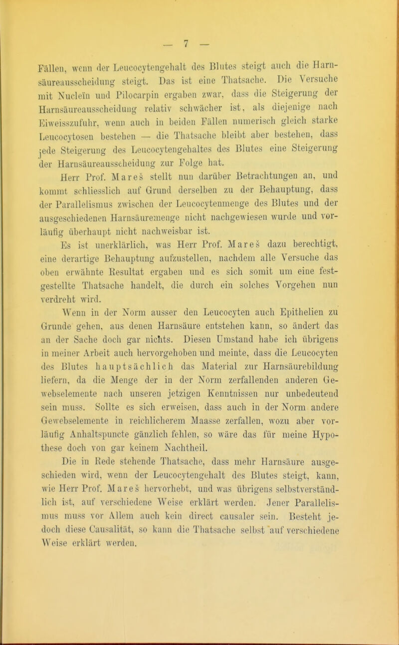 Fällen, wenn der Leucocytengehalt des Blutes steigt auch die Harn- säureausscheidung steigt. Das ist eine Thatsache. Die Versuche mit Nudeln und Pilocarpin ergaben zwar, dass die Steigerung der Harnsäureausscheidung relativ schwächer ist, als diejenige nach Eiweisszufuhr, weun auch in beiden Fällen numerisch gleich starke Leucocytosen bestehen — die Thatsache bleibt aber bestehen, dass :ed.e Steigerung des Leucocytengehaltes des Blutes eine Steigerung der Harnsäureausscheidung zur Folge hat. Herr Prof. Mar es stellt nun darüber Betrachtungen an, und kommt schliesslich auf Grund derselben zu der Behauptung, dass der Parallelismus zwischen der Leucocytenmenge des Blutes und der ausgeschiedenen Harnsäuremenge nicht nachgewiesen wurde und vor- läufig überhaupt nicht nachweisbar ist. Es ist unerklärlich, was Herr Prof. Mar es dazu berechtigt, eine derartige Behauptung aufzustellen, nachdem alle Versuche das oben erwähnte Resultat ergaben und es sich somit um eine fest- gestellte Thatsache handelt, die durch ein solches Vorgehen nun verdreht wird. Wenn in der Norm ausser den Leucocyten auch Epithelien zu (irunde gehen, aus denen Harnsäure entstehen kann, so ändert das an der Sache doch gar nichts. Diesen Umstand habe ich übrigens in meiner Arbeit auch hervorgehoben und meinte, dass die Leucocyten des Blutes hauptsächlich das Material zur Harnsäurebildung liefern, da die Menge der in der Norm zerfallenden anderen Ge- webselemente nach unseren jetzigen Kenntnissen nur imbedeuteud sein muss. Sollte es sich erweisen, dass auch in der Norm andere Gewebselemente in reichlicherem Maasse zerfallen, wozu aber vor- läufig Anhaltspuncte gänzlich fehlen, so wäre das für meine Hypo- these doch von gar keinem Nachtheil. Die in Rede stehende Thatsache, dass mehr Harnsäure ausge- schieden wird, wenn der Leucocytengehalt des Blutes steigt, kann, wie Herr Prof. Mar es hervorhebt, und was übrigens selbstverständ- lich ist, auf verschiedene Weise erklärt werden. Jener Parallelis- mus muss vor Allem auch kein direct causaler sein. Besteht je- doch diese Causalität, so kann die Thatsache selbst auf verschiedene Weise erklärt werden.