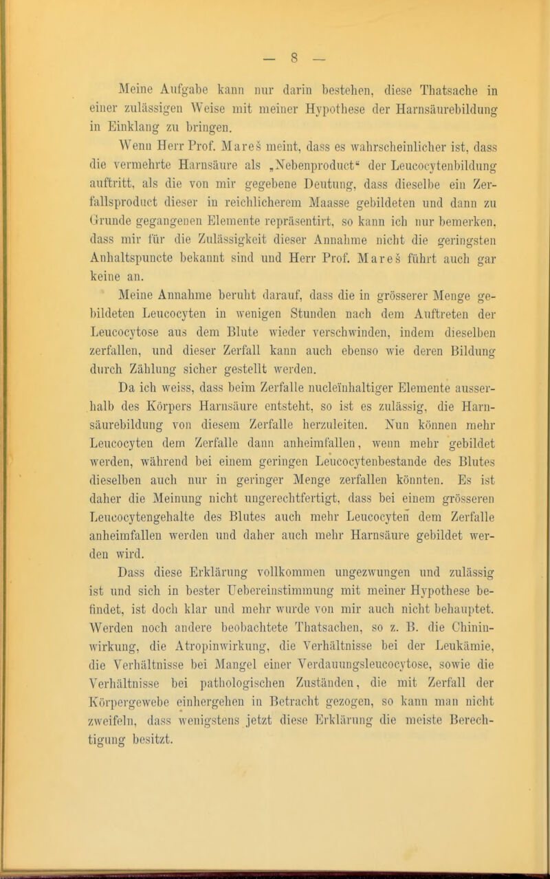 Meine Aufgabe kann nur darin bestehen, diese Thatsache in einer zulässigen Weise mit meiner Hypothese der Harnsäurebildung in Einklang zu bringen. Wenn Herr Prof. Mares meint, dass es wahrscheinlicher ist, dass die vermehrte Harnsäure als „Nebenproduct der Leucocytenbildung auftritt, als die von mir gegebene Deutung, dass dieselbe ein Zer- fallsproduct dieser in reichlicherem Maasse gebildeten und dann zu Grunde gegangenen Elemente repräsentirt, so kann ich nur bemerken, dass mir für die Zulässigkeit dieser Annahme nicht die geringsten Anhaltspuncte bekannt sind und Herr Prof. Mares führt auch gar keine an. Meine Annahme beruht darauf, dass die in grösserer Menge ge- bildeten Leucocyten in wenigen Stunden nach dem Auftreten der Leucocytose aus dem Blute wieder verschwinden, indem dieselben zerfallen, und dieser Zerfall kann auch ebenso wie deren Bildung durch Zählung sicher gestellt werden. Da ich weiss, dass beim Zerfalle nuclei'nhaltiger Elemente ausser- halb des Körpers Harnsäure entsteht, so ist es zulässig, die Harn- säurebildung von diesem Zerfalle herzuleiten. Nun können mehr Leucocyten dem Zerfalle dann anheimfallen, wenn mehr gebildet werden, während bei einem geringen Leucocytenbestande des Blutes dieselben auch nur in geringer Menge zerfallen könnten. Es ist daher die Meinung nicht ungerechtfertigt, dass bei einem grösseren Leueocytengehalte des Blutes auch mehr Leucocyten dem Zerfalle anheimfallen werden und daher auch mehr Harnsäure gebildet wer- den wird. Dass diese Erklärung vollkommen ungezwungen und zulässig ist und sich in bester Uebereinstimmung mit meiner Hypothese be- findet, ist doch klar und mehr wurde von mir auch nicht behauptet. Werden noch andere beobachtete Thatsachen, so z. B. die Chiniu- wirkung, die Atropinwirkung, die Verhältnisse bei der Leukämie, die Verhältnisse bei Mangel einer Verdauungsleucocytose, sowie die Verhältnisse bei pathologischen Zuständen, die mit Zerfall der Körpergewebe einhergehen in Betracht gezogen, so kann man nicht zweifeln, dass wenigstens jetzt diese Erklärung die meiste Berech- tigung besitzt.