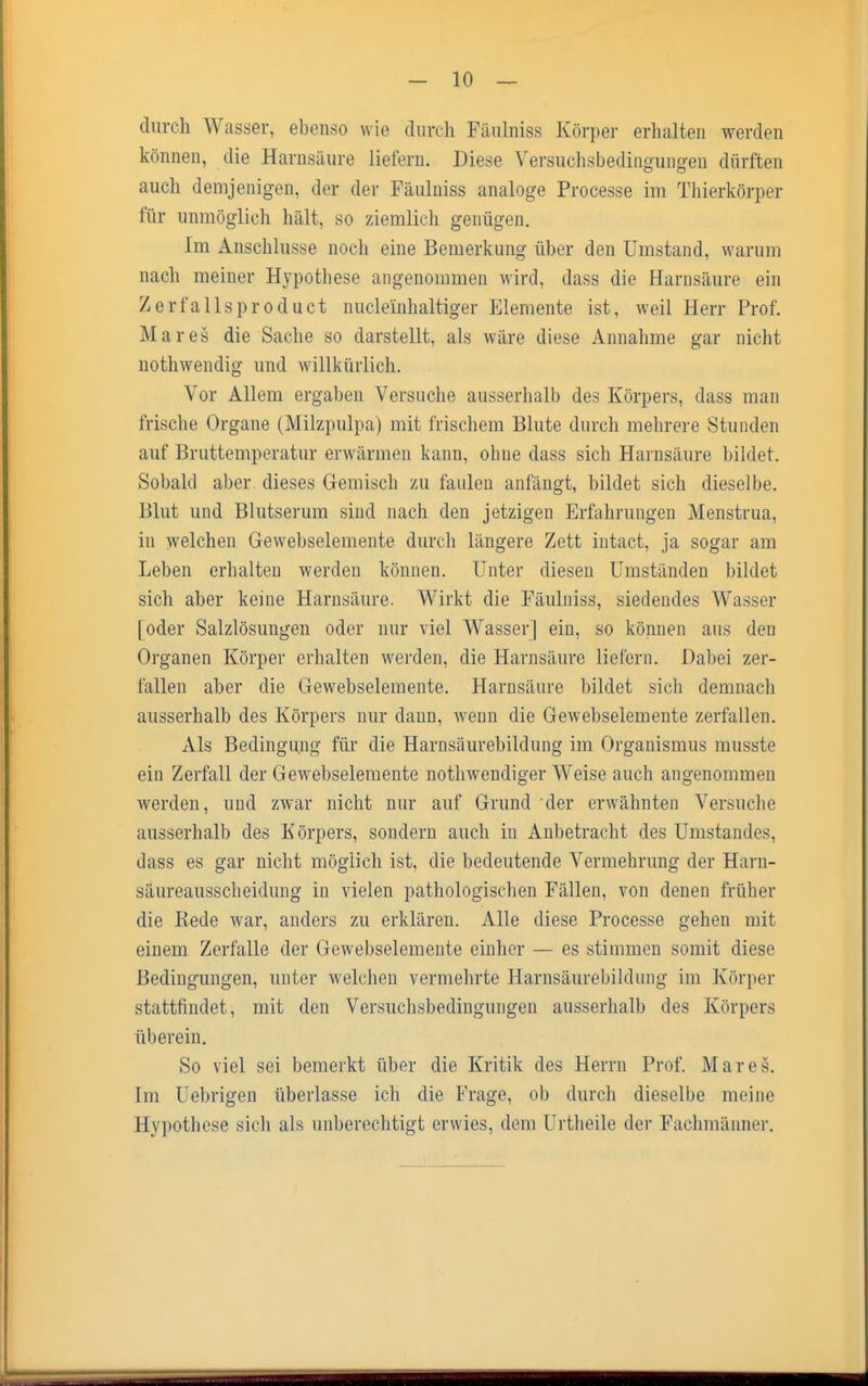 durch Wasser, ebenso wie durch Fäulniss Körper erhalten werden können, die Harnsäure liefern. Diese Versuchsbedingungen dürften auch demjenigen, der der Fäulniss analoge Processe im Thierkörper für unmöglich hält, so ziemlich genügen. Im Anschlüsse noch eine Bemerkung über den Umstand, warum nach meiner Hypothese angenommen wird, dass die Harnsäure ein Zerfallsproduct nucleinhaltiger Elemente ist, weil Herr Prof. Mar es die Sache so darstellt, als wäre diese Annahme gar nicht nothwendig und willkürlich. Vor Allem ergaben Versuche ausserhalb des Körpers, dass man frische Organe (Milzpulpa) mit frischem Blute durch mehrere Stunden auf Bruttemperatur erwärmen kann, ohne dass sich Harnsäure bildet. Sobald aber dieses Gemisch zu faulen anfängt, bildet sich dieselbe. Blut und Blutserum sind nach den jetzigen Erfahrungen Menstrua, in welchen Gewebselemente durch längere Zett intact, ja sogar am Leben erhalten werden können. Unter diesen Umständen bildet sich aber keine Harnsäure. Wirkt die Fäulniss, siedendes Wasser [oder Salzlösungen oder nur viel Wasser] ein, so können aus deu Organen Körper erhalten werden, die Harnsäure liefern. Dabei zer- fallen aber die Gewebselemente. Harnsäure bildet sich demnach ausserhalb des Körpers nur dann, wenn die Gewebselemente zerfallen. Als Bedingung für die Harnsäurebildung im Organismus musste ein Zerfall der Gewebselemente nothwendiger Weise auch angenommen werden, und zwar nicht nur auf Grund der erwähnten Versuche ausserhalb des Körpers, sondern auch in Anbetracht des Umstandes, dass es gar nicht möglich ist, die bedeutende Vermehrung der Harn- säureausscheidung in vielen pathologischen Fällen, von denen früher die Bede war, anders zu erklären. Alle diese Processe gehen mit einem Zerfalle der Gewebselemente einher — es stimmen somit diese Bedingungen, unter welchen vermehrte Harnsäurebildung im Körper stattfindet, mit den Versuchsbedingungen ausserhalb des Körpers überein. So viel sei bemerkt über die Kritik des Herrn Prof. Mar es. Im Uebrigen überlasse ich die Frage, ob durch dieselbe meine Hypothese sich als unberechtigt erwies, dem Urtheile der Fachmänner.