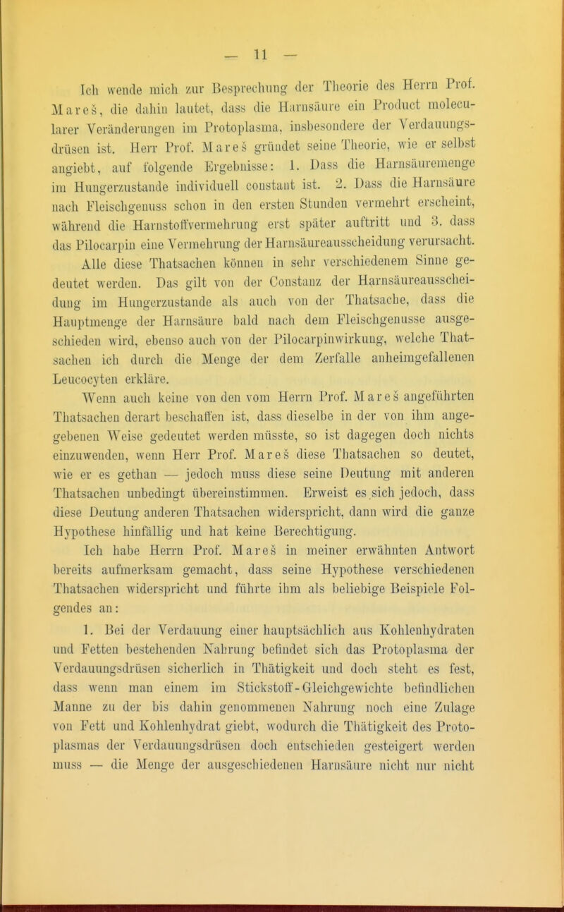 Ich wende mich zur Besprechung der Theorie des Herrn Prof. Maies, die dahin lautet, dass die Harnsäure ein Product molecu- larer Veränderungen im Protoplasma, insbesondere der Verdauungs- drüsen ist. Herr Prof. Mar es gründet seine Theorie, wie er selbst angiebt, auf folgende Ergebnisse: 1. Dass die Harnsäuremenge im Hungerzustande individuell constant ist. 2. Dass die Harnsaure nach Fleischgenuss schon in den ersten Stunden vermehrt erscheint, während die Harnstoffvermehrung erst später auftritt und 3. dass das Pilocarpin eine Vermehrung der Harnsäureausscheidung verursacht. Alle diese Thatsachen können in sehr verschiedenem Sinne ge- deutet werden. Das gilt von der Constanz der Harnsäureausschei- dung im Hungerzustande als auch von der Thatsache, dass die Hauptmenge der Harnsäure bald nach dem Fleischgenusse ausge- schieden wird, ebenso auch von der Pilocarpinwirkung, welche That- sachen ich durch die Menge der dem Zerfalle anheimgefallenen Leucocyten erkläre. Wenn auch keine von den vom Herrn Prof. Mar es angeführten Thatsachen derart beschaffen ist, dass dieselbe in der von ihm ange- gebenen Weise gedeutet werden müsste, so ist dagegen doch nichts einzuwenden, wenn Herr Prof. Mar es diese Thatsachen so deutet, wie er es gethan — jedoch muss diese seine Deutung mit anderen Thatsachen unbedingt übereinstimmen. Erweist es sich jedoch, dass diese Deutung anderen Thatsachen widerspricht, dann wird die ganze Hypothese hinfällig und hat keine Berechtigung. Ich habe Herrn Prof. Mar es in meiner erwähnten Antwort bereits aufmerksam gemacht, dass seine Hypothese verschiedenen Thatsachen widerspricht und führte ihm als beliebige Beispiele Fol- gendes an: 1. Bei der Verdauung einer hauptsächlich aus Kohlenhydraten und Fetten bestehenden Nahrung befindet sich das Protoplasma der Verdauungsdrüsen sicherlich in Thätigkeit und doch steht es fest, dass wenn man einem im Stickstoff-Gleichgewichte befindlichen Manne zu der bis dahin genommenen Nahrung noch eine Zulage von Fett und Kohlenhydrat giebt, wodurch die Thätigkeit des Proto- plasmas der Verdauungsdrüsen doch entschieden gesteigert werden muss — die Menge der ausgeschiedenen Harnsäure nicht nur nicht