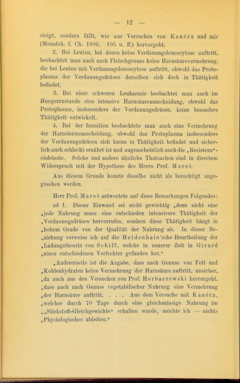 steigt, sondern fällt, wie aus Versuchen von Kanera und mir (Monatsh. f. Ch. 188G. 105 u. ff.) hervorgeht. 2. Bei Leuten, bei denen keine Verdauungsleucocytose auftritt, beobachtet man auch nach Fleischgenuss keine Harnsäurevermehrung, die bei Leuten mit Verdauungsleucocytose auftritt, obwohl das Proto- plasma der Verdauungsdrüsen derselben sich doch in Thätigkeit befindet. 3. Bei einer schweren Leukaemie beobachtet man auch im Hungerzustande eine intensive Harnsäureausscheidung, obwohl das Protoplasma, insbesondere der Verdauungsdrüsen, keine besondere Thätigkeit entwickelt. 4. Bei der lnanition beobachtete man auch eine Vermehrung der Harnsäureausscheidung, obwohl das Protoplasma insbesondere der Verdauungsdrüsen sich kaum in Thätigkeit befindet und sicher- lich auch schlecht ernährt ist und augenscheinlich auch die „Resistenz- einbüsste. Solche und andere ähnliche Thatsachen sind in directem Widerspruch mit der Hypothese des Herrn Prof. Mar es. Aus diesem Grunde konnte dieselbe nicht als berechtigt ange- gesehen werden. Herr Prof. Mar es antwortete auf diese Bemerkungen Folgendes: ad 1. Dieser Einwand sei nicht gewichtig „denn nicht eine „jede Nahrung muss eine entschieden intensivere Thätigkeit der „Verdauungsdrüsen hervorrufen, sondern diese Thätigkeit hängt in „hohem Grade von der Qualität der Nahrung ab. In dieser Be- ziehung verweise ich auf die Heidenhain'sche Beurtheilung der „Ladungstheorie von Schiff, welche in neuerer Zeit in Girard „einen entschiedenen Verfechter gefunden hat. „Andererseits ist die Angabe, dass nach Genuss von Fett und „Kohlenhydraten keine Vermehrung der Harnsäure auftritt, unsicher, „da auch aus den Versuchen von Prof. Horbaezewski hervorgeht, „dass auch nach Genuss vegetabilischer Nahrung eine Vermehrung „der Harnsäure auftritt. . . . Aus dem Versuche mit Kanera. „welcher durch 70 Tage durch eine gleiehmässige Nahrung im „„Stickstofl-Gleichgewichte* erhalten wurde, möchte ich — nichts „Physiologisches ableiten.