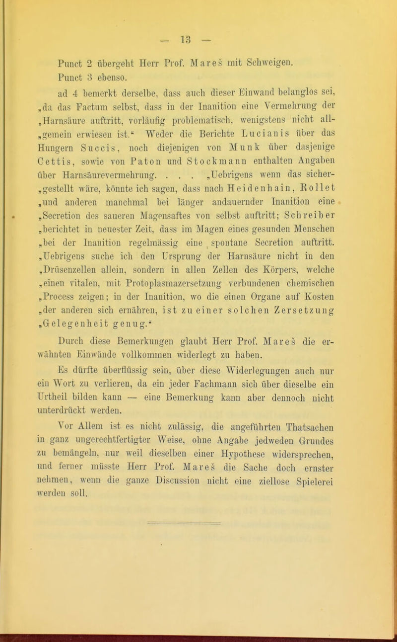 Punct 2 übergeht Herr Prof. Mar es mit Schweigen. Punct 3 ebenso. ad 4 bemerkt derselbe, dass auch dieser Einwand belanglos sei, „da das Factum selbst, dass in der Inanition eine Vermehrung der „Harnsäure auftritt, vorläufig problematisch, wenigstens nicht all- gemein erwiesen ist. Weder die Berichte Lucianis über das Hungern Succis, noch diejenigen von Münk über dasjenige Cettis, sowie von Paton und Stock mann enthalten Angaben über Harnsäurevermehrung. . . . „Uebrigens wenn das sicher- gestellt wäre, könnte ich sagen, dass nach Heidenhain, Rollet „und anderen manchmal bei länger andauernder Inanition eine „Secretion des saueren Magensaftes von selbst auftritt; Schreiber „berichtet in neuester Zeit, dass im Magen eines gesunden Menschen „bei der Inanition regelmässig eine spontane Secretion auftritt. „Uebrigens suche ich den Ursprung der Harnsäure nicht in den „Drüsenzellen allein, sondern in allen Zellen des Körpers, welche „einen vitalen, mit Protoplasmazersetzung verbundenen chemischen „Process zeigen; in der Inanition, wo die einen Organe auf Kosten „der anderen sich ernähren, ist zu einer solchen Zersetzung „Gelegenheit genug. Durch diese Bemerkungen glaubt Herr Prof. Mar es die er- wähnten Einwände vollkommen widerlegt zu haben. Es dürfte überflüssig sein, über diese Widerlegungen auch nur ein Wort zu verlieren, da ein jeder Fachmann sich über dieselbe ein Urtheil bilden kann — eine Bemerkung kann aber dennoch nicht unterdrückt werden. Vor Allem ist es nicht zulässig, die angeführten Thatsachen in ganz ungerechtfertigter Weise, ohne Angabe jedweden Grundes zu bemängeln, nur weil dieselben einer Hypothese widersprechen, und ferner müsste Herr Prof. Mares die Sache doch ernster nehmen, wenn die ganze Discussion nicht eine ziellose Spielerei werden soll.
