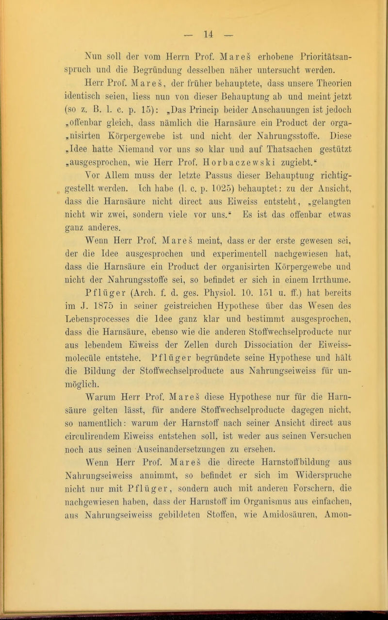 Nun soll der vom Herrn Prof. Mar es erhobene Prioritätsan- spruch und die Begründung desselben näher untersucht werden. Herr Prof. Mar es, der früher behauptete, dass unsere Theorien identisch seien, Hess nun von dieser Behauptung ab und meint jetzt (so z. 13. 1. c. p. 15): „Das Princip beider Anschauungen ist jedoch „offenbar gleich, dass nämlich die Harnsäure ein Product der orga- „nisirten Körpergewebe ist und nicht der Nahrungsstoffe. Diese „Idee hatte Niemand vor uns so klar und auf Thatsachen gestützt „ausgesprochen, wie Herr Prof. Horbaczewski zugiebt. Vor Allem muss der letzte Passus dieser Behauptung richtig- gestellt werden. Ich habe (1. c. p. 1025) behauptet: zu der Ansicht, dass die Harnsäure nicht direct aus Eiweiss entsteht, „gelangten nicht wir zwei, sondern viele vor uns. Es ist das offenbar etwas ganz anderes. Wenn Herr Prof. Mar es meint, dass er der erste gewesen sei, der die Idee ausgesprochen und experimentell nachgewiesen hat, dass die Harnsäure ein Product der organisirten Körpergewebe und nicht der Nahrungsstoffe sei, so befindet er sich in einem Irrthume. Pflüger (Arch. f. d. ges. Physiol. 10. 151 u. ff.) hat bereits im J. 1875 in seiner geistreichen Hypothese über das Wesen des Lebensprocesses die Idee ganz klar und bestimmt ausgesprochen, dass die Harnsäure, ebenso wie die anderen Stoffwechselproduete nur aus lebendem Eiweiss der Zellen durch Dissociation der Eiweiss- molecüle entstehe. Pflüger begründete seine Hypothese und hält die Bildung der Stoffwechselproduete aus Nahrungseiweiss für un- möglich. Warum Herr Prof. Mar es diese Hypothese nur für die Harn- säure gelten lässt, für andere Stoffwechselproduete dagegen nicht, so namentlich: warum der Harnstoff nach seiner Ansicht direct aus circulirendem Eiweiss entstehen soll, ist weder aus seinen Versuchen noch aus seinen Auseinandersetzungen zu ersehen. Wenn Herr Prof. Mar es die directe Harnstoft'bildung aus Nahrungseiweiss annimmt, so befindet er sich im Widerspruche nicht nur mit Pflüg er, sondern auch mit anderen Forschern, die nachgewiesen haben, dass der Harnstoff im Organismus aus einfachen, aus Nahrungseiweiss gebildeten Stoffen, wie Amidosäuren, Amon-