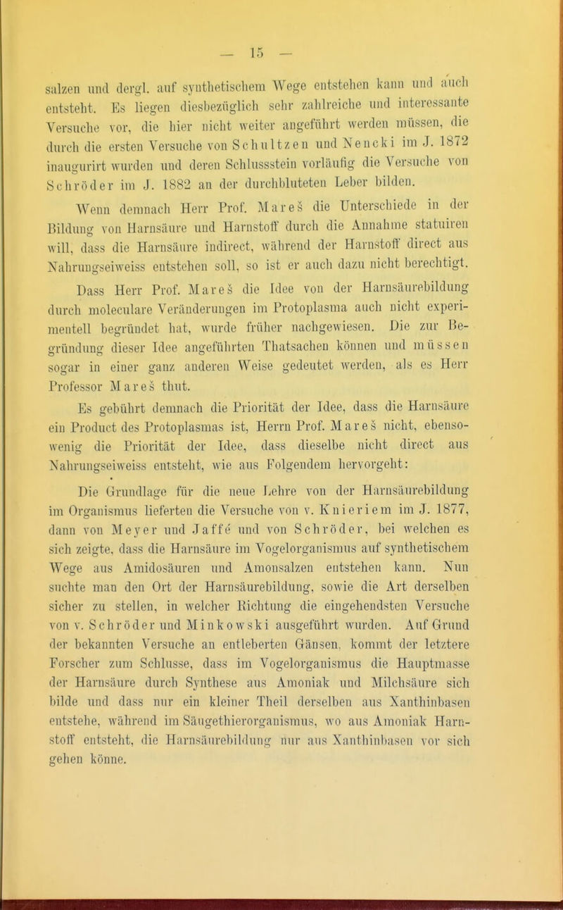 salzen und dergl. auf synthetischem Wege entstehen kann und auch entstellt, Es liegen diesbezüglich sehr zahlreiche und interessante Versuche vor, die hier nicht weiter angeführt werden müssen, die durch die ersten Versuche von Schnitzen und Nencki im J. 1872 inauffurirt wurden und deren Schlussstein vorläufig die Versuche von Schröder im J. L882 an der durchbluteten Leber bilden. Wenn demnach Herr Prof. Mar es die Unterschiede in der Bilduno- von Harnsäure und Harnstoff durch die Annahme statuiren will, dass die Harnsäure indirect, während der Harnstoff direct aus Nahrungseiweiss entstehen soll, so ist er auch dazu nicht berechtigt. Dass Herr Prof. Marcs die Idee von der Harnsäurebildung durch moleculare Veränderungen im Protoplasma auch nicht experi- mentell begründet hat, wurde früher nachgewiesen. Die zur Be- gründung dieser Idee angeführten Thatsachen können und müssen sogar in einer ganz anderen Weise gedeutet werden, als es Herr Professor Mar es thut. Es gebührt demnach die Priorität der Idee, dass die Harnsäure ein Product des Protoplasmas ist, Herrn Prof. Mar es nicht, ebenso- wenig die Priorität der Idee, dass dieselbe nicht direct aus Nahrungseiweiss entsteht, wie aus Folgendem hervorgeht: Die Grundlage für die neue Lehre von der Harnsäurebildung im Organismus lieferten die Versuche von v. Knieriem im J. 1877, dann von Meyer und Jaffe und von Schröder, bei welchen es sich zeigte, dass die Harnsäure im Vogelorganismus auf synthetischem Wege aus Amidosäuren und Amonsalzen entstehen kann. Nun snrhte man den Ort der Harnsäurebildung, sowie die Art derselben sicher zu stellen, in welcher Richtung die eingehendsten Versuche von v. Schröder und Minkowski ausgeführt wurden. Auf Grund der bekannten Versuche an entleherten Gänsen, kommt der letztere Forscher zum Schlüsse, dass im Vogelorganismus die Hauptmasse der Harnsäure durch Synthese aus Amoniak und Milchsäure sich bilde und dass nur ein kleiner Theil derselben aus Xanthinbasen entstehe, während im Säugethierorgauismus. wo aus Amoniak Harn- stoff entsteht, die Harnsäurebildung nur aus Xanthinbasen vor sich gehen könne.