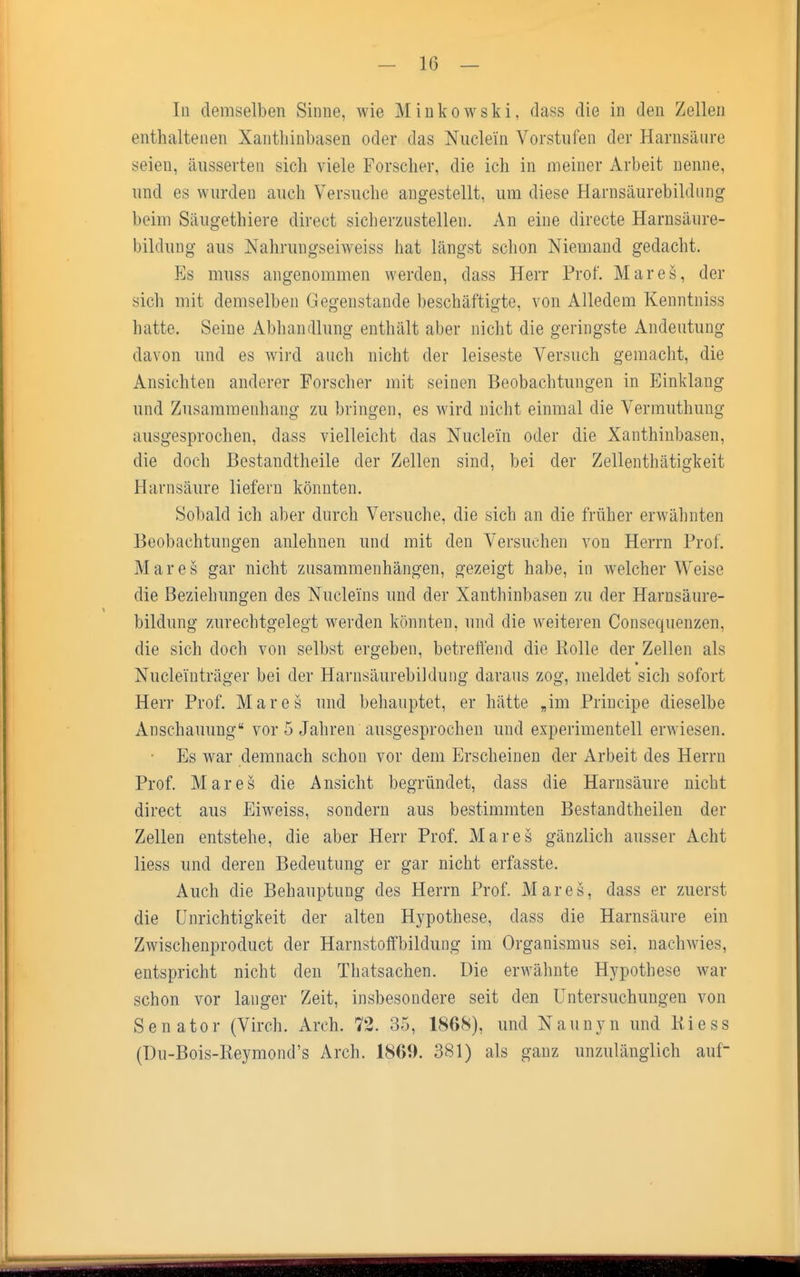 In demselben Sinne, wie Minkowski, dass die in den Zellen enthaltenen Xanthinbasen oder das Nuclei'n Vorstufen der Harnsiiiire seien, äusserten sich viele Forscher, die ich in meiner Arbeit nenne, und es wurden auch Versuche angestellt, um diese Harnsäurebildung beim Säugethiere direct sicherzustellen. An eine directe Harnsäure- bildung aus Nahruugseiweiss hat längst schon Niemand gedacht. Es muss angenommen werden, dass Herr Prof. Mares, der sich mit demselben Gegenstande beschäftigte, von Alledem Kenntniss hatte. Seine Abhandlung enthält aber nicht die geringste Andeutung davon und es wird auch nicht der leiseste Versuch gemacht, die Ansichten anderer Forscher mit seinen Beobachtungen in Einklang und Zusammenhang zu bringen, es wird nicht einmal die Vermuthung ausgesprochen, dass vielleicht das Nudeln oder die Xanthinbasen, die doch Bestandteile der Zellen sind, bei der Zellenthätigkeit Harnsäure liefern könnten. Sobald ich aber durch Versuche, die sich an die früher erwähnten Beobachtungen anlehnen und mit den Versuchen von Herrn Prof. Mares gar nicht zusammenhängen, gezeigt habe, in welcher Weise die Beziehungen des Nuclei'ns und der Xanthinbasen zu der Harnsäure- bildung zurechtgelegt werden könnten, und die weiteren Consequenzen, die sich doch von selbst ergeben, betreffend die Rolle der Zellen als Nucleiuträger bei der Harnsäurebildung daraus zog, meldet sich sofort Herr Prof. Mares und behauptet, er hätte „im Principe dieselbe Anschauung vor 5 Jahren ausgesprochen und experimentell erwiesen. • Es war demnach schon vor dem Erscheinen der Arbeit des Herrn Prof. Mares die Ansicht begründet, dass die Harnsäure nicht direct aus Eiweiss, sondern aus bestimmten Bestandtheilen der Zellen entstehe, die aber Herr Prof. Mares gänzlich ausser Acht Hess und deren Bedeutung er gar nicht erfasste. Auch die Behauptung des Herrn Prof. Mares, dass er zuerst die Unrichtigkeit der alten Hypothese, dass die Harnsäure ein Zwischenproduct der Harnstoffbildung im Organismus sei, nachwies, entspricht nicht den Thatsachen. Die erwähnte Hypothese war schon vor langer Zeit, insbesondere seit den Untersuchungen von Senator (Virch. Arch. 72. 35, 1868), und Naunyn und Kiess (Du-Bois-Reymond's Arch. 1869. 381) als ganz unzulänglich auf