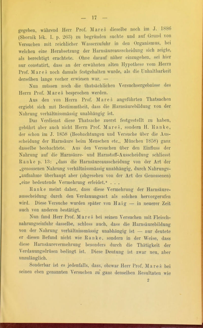 gegeben, während Herr Prof. Mareä dieselbe noch im J. 1886 (Sbornik lek. I. p. 263) zu begründen suchte und auf Grund von Versuchen mit reichlicher Wasserzufuhr in den Organismus, bei welchen eine Herabsetzung der Harnsäureausscheidung sich zeigte, als berechtigt erachtete. Ohne darauf näher einzugehen, sei hier nur eonstatirt, dass an der erwähnten alten Hypothese vom Herrn Prof. Mar es noch damals festgehalten wurde, als die Unhaltbarkeit derselben lange vorher erwiesen war. — Nun müssen noch die tatsächlichen Versuchsergebnisse des Herrn Prof. Mar es besprochen werden. Aus den von Herrn Prof. Mar es angeführten Thatsaehen ergiebt sich mit Bestimmtheit, dass die Harnsäurebildung von der Nahrung verhältnismässig unabhängig ist. Das Verdienst diese Thatsache zuerst festgestellt zu haben, gebührt aber auch nicht Herrn Prof. Mar es, sondern H. Ranke, der schon im J. 1858 (Beobachtungen und Versuche über die Aus- scheidung der Harnsäure beim Menschen etc., München 1858) ganz dasselbe beobachtete. Aus den Versuchen über den Einfluss der Nahrung auf die Harnsäure- und Harnstoff-Ausscheidung schliesst Ranke p. 13: „dass die Harnsäureausscheidung von der Art der „genossenen Nahrung verhältnissmässig unabhängig, durch Nahrungs- aufnahme überhaupt aber (abgesehen von der Art des Genossenen) „eine bedeutende Vermehrung erleidet. . . . Ranke meint daher, dass diese Vermehrung der Harnsäure- ausscheidung durch den Verdauungsact als solchen hervorgerufen wird. Diese Versuche wurden später von Haig — in neuerer Zeit auch von anderen bestätigt. Nun fand Herr Prof. Mar es bei seinen Versuchen mit Fleisch- nahrungseinfuhr dasselbe, schloss auch, dass die Harnsäurebildung von der Nahrung verhältnissmässig unabhängig ist — nur deutete er diesen Befund nicht wie Ranke, sondern in der Weise, dass diese Harnsäurevermehrung besonders durch die Thätigkeit der Verdauungsdrüsen bedingt ist. Diese Deutung ist zwar neu, aber unzulänglich. Sonderbar ist es jedenfalls, dass, ob/war Herr Prof. Mares bei seinen eben genannten Versuchen zu ganz denselben Resultaten wie 2