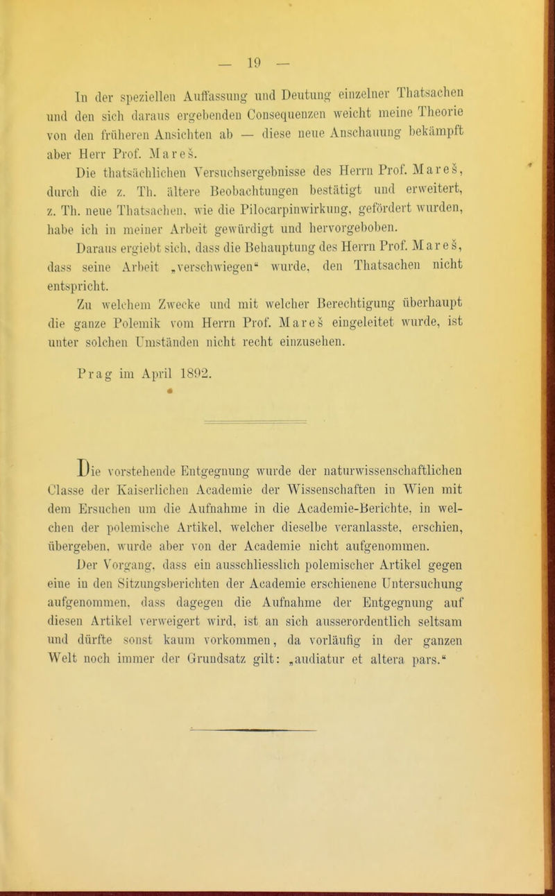 In der speziellen Auffassung und Deutung einzelner Thatsachen und den sich daraus ergebenden Consequenzen weicht meine Theorie von den früheren Ansichten ab — diese neue Anschauung bekämpft aber Herr Prof. Marcs. Die thatsächlichen Versuchsergebnisse des Herrn Prof. M a r e s, durch die z. Th. ältere Beobachtungen bestätigt und erweitert, z. Th. neue Thatsachen, wie die Pilocarpinwirkung, gefördert wurden, habe ich in meiner Arbeit gewürdigt und hervorgehoben. Daraus ergiebt sich, dass die Behauptung des Herrn Prof. Mar e s, dass seine Arbeit „verschwiegen* wurde, den Thatsachen nicht entspricht. Zu welchem Zwecke und mit welcher Berechtigung überhaupt die ganze Polemik vom Herrn Prof. Mar es eingeleitet wurde, ist unter solchen Umständen nicht recht einzusehen. Prag im April 1892. Die vorstehende Entgegnung wurde der naturwissenschaftlichen ( 'lasse der Kaiserlichen Academie der Wissenschaften in Wien mit dem Ersuchen um die Aufnahme in die Academie-Berichte, in wel- chen der polemische Artikel, welcher dieselbe veranlasste, erschien, übergeben, wurde aber von der Academie nicht aufgenommen. Der Vorgang, dass ein ausschliesslich polemischer Artikel gegen eine in den Sitzungsberichten der Academie erschienene Untersuchung aufgenommen, dass dagegen die Aufnahme der Entgegnung auf diesen Artikel verweigert wird, ist an sich ausserordentlich seltsam und dürfte sonst kaum vorkommen, da vorläufig in der ganzen Welt noch immer der Grundsatz gilt: „audiatur et altera pars.