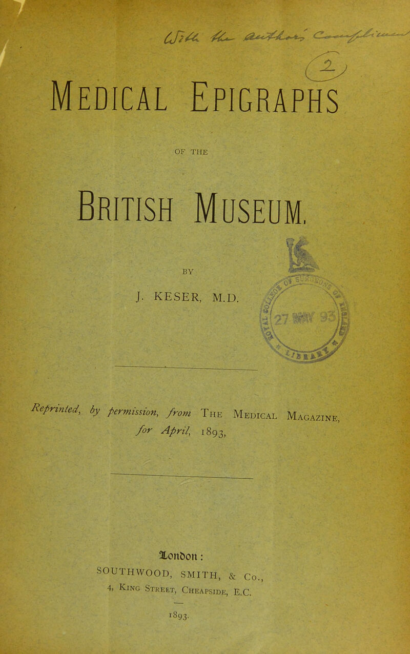 Medical Epigraphs OF THE British Museum. BY J. KESER, M.D. 1 I Reprinted, by permission, from The Medical Magazine for April, 1893, Xonbon: SOUTHWOOD, SMITH, & Co., 4, King Street, Cheapside, E.G. 1893.