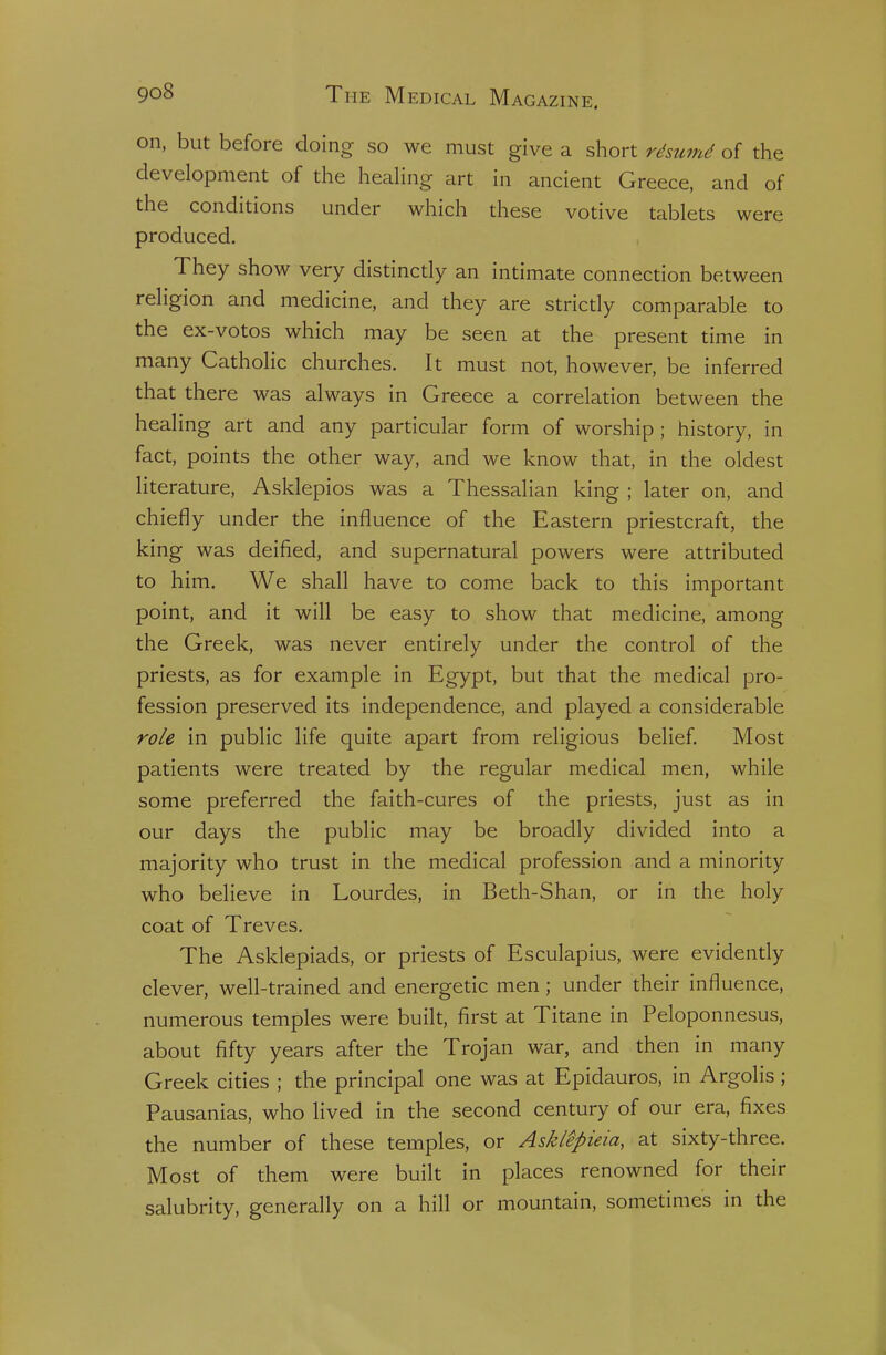 on, but before doing so we must give a short rdsumd of the development of the healing art in ancient Greece, and of the conditions under which these votive tablets were produced. They show very distincdy an intimate connection between religion and medicine, and they are stricdy comparable to the ex-votos which may be seen at the present time in many Catholic churches. It must not, however, be inferred that there was always in Greece a correlation between the healing art and any particular form of worship ; history, in fact, points the other way, and we know that, in the oldest literature, Asklepios was a Thessalian king ; later on, and chiefly under the influence of the Eastern priestcraft, the king was deified, and supernatural powers were attributed to him. We shall have to come back to this important point, and it will be easy to show that medicine, among the Greek, was never entirely under the control of the priests, as for example in Egypt, but that the medical pro- fession preserved its independence, and played a considerable role in public life quite apart from religious belief. Most patients were treated by the regular medical men, while some preferred the faith-cures of the priests, just as in our days the public may be broadly divided into a majority who trust in the medical profession and a minority who believe in Lourdes, in Beth-Shan, or in the holy coat of Treves. The Asklepiads, or priests of Esculapius, were evidendy clever, well-trained and energetic men; under their influence, numerous temples were built, first at Titane in Peloponnesus, about fifty years after the Trojan war, and then in many Greek cities ; the principal one was at Epidauros, in Argolis ; Pausanias, who lived in the second century of our era, fixes the number of these temples, or AskiSpieia, at sixty-three. Most of them were built in places renowned for their salubrity, generally on a hill or mountain, sometimes in the