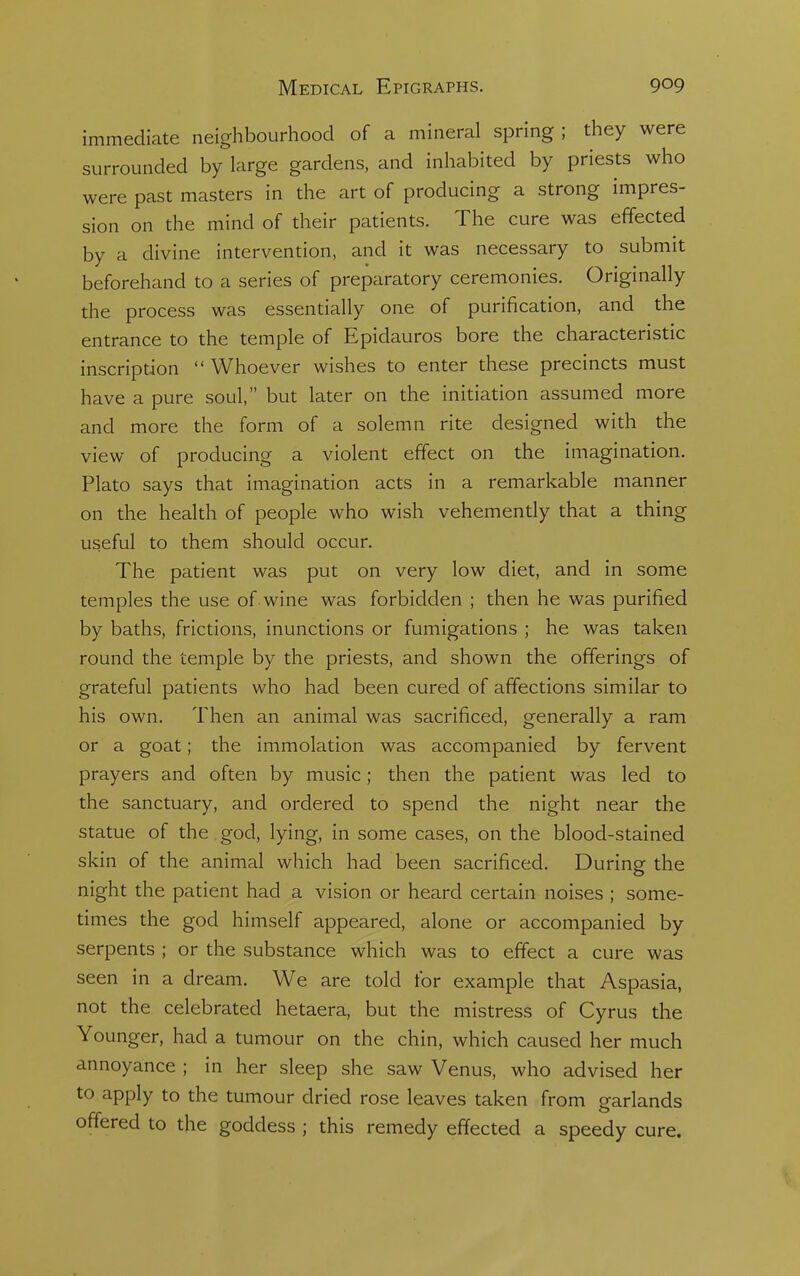 immediate neighbourhood of a mineral spring; they were surrounded by large gardens, and inhabited by priests who were past masters in the art of producing a strong impres- sion on the mind of their patients. The cure was effected by a divine intervention, and it was necessary to submit beforehand to a series of preparatory ceremonies. Originally the process was essentially one of purification, and the entrance to the temple of Epidauros bore the characteristic inscription  Whoever wishes to enter these precincts must have a pure soul, but later on the initiation assumed more and more the form of a solemn rite designed with the view of producing a violent effect on the imagination. Plato says that imagination acts in a remarkable manner on the health of people who wish vehemently that a thing useful to them should occur. The patient was put on very low diet, and in some temples the use of wine was forbidden ; then he was purified by baths, frictions, inunctions or fumigations ; he was taken round the temple by the priests, and shown the offerings of grateful patients who had been cured of affections similar to his own. Then an animal was sacrificed, generally a ram or a goat; the immolation was accompanied by fervent prayers and often by music; then the patient was led to the sanctuary, and ordered to spend the night near the statue of the god, lying, in some cases, on the blood-stained skin of the animal which had been sacrificed. During the night the patient had a vision or heard certain noises ; some- times the god himself appeared, alone or accompanied by serpents ; or the substance which was to effect a cure was seen in a dream. We are told for example that Aspasia, not the celebrated hetaera, but the mistress of Cyrus the Younger, had a tumour on the chin, which caused her much annoyance ; in her sleep she saw Venus, who advised her to apply to the tumour dried rose leaves taken from garlands offered to the goddess ; this remedy effected a speedy cure.