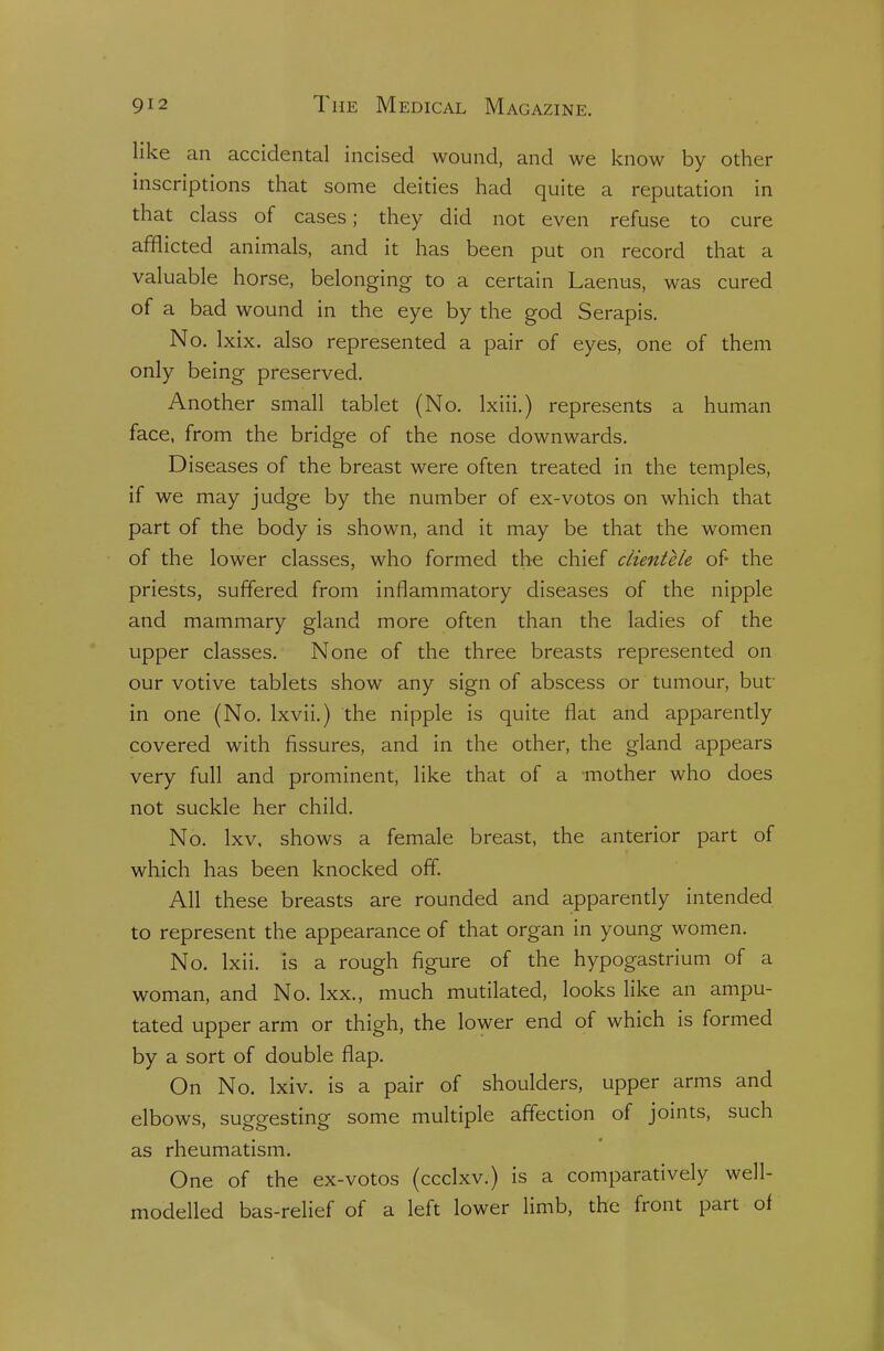 like an accidental incised wound, and we know by other inscriptions that some deities had quite a reputation in that class of cases; they did not even refuse to cure afflicted animals, and it has been put on record that a valuable horse, belonging to a certain Laenus, was cured of a bad wound in the eye by the god Serapis. No. Ixix. also represented a pair of eyes, one of them only being preserved. Another small tablet (No. Ixiii.) represents a human face, from the bridge of the nose downwards. Diseases of the breast were often treated in the temples, if we may judge by the number of ex-votos on which that part of the body is shown, and it may be that the women of the lower classes, who formed the chief clientele of- the priests, suffered from inflammatory diseases of the nipple and mammary gland more often than the ladies of the upper classes. None of the three breasts represented on our votive tablets show any sign of abscess or tumour, but in one (No. Ixvii.) the nipple is quite flat and apparently covered with fissures, and in the other, the gland appears very full and prominent, like that of a mother who does not suckle her child. No. Ixv, shows a female breast, the anterior part of which has been knocked off All these breasts are rounded and apparendy intended to represent the appearance of that organ in young women. No. Ixii. is a rough figure of the hypogastrium of a woman, and No. Ixx., much mutilated, looks like an ampu- tated upper arm or thigh, the lower end of which is formed by a sort of double flap. On No. Ixiv. is a pair of shoulders, upper arms and elbows, suggesting some multiple affection of joints, such as rheumatism. One of the ex-votos (ccclxv.) is a comparatively well- modelled bas-relief of a left lower limb, the front part oi