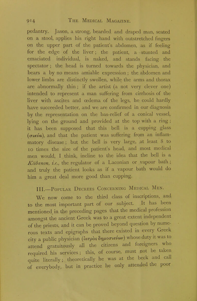 pedantry. Jason, a strong, bearded and draped man, seated on a stool, applies his right hand with outstretched fingers on the upper part of the patient's abdomen, as if feeling for the edge of the liver; the patient, a stunted and emaciated individual, is naked, and stands facing the spectator ; the head is turned towards the physician, and bears a by no means amiable expression ; the abdomen and lower limbs are distinctly swollen, while the arms and thorax are abnormally thin ; if the artist (a not very clever one) intended to represent a man suffering from cirrhosis of the liver with ascites and oedema of the legs, he could hardly have succeeded better, and we are confirmed in our diagnosis by the representation on the bas-relief of a conical vessel, lying on the ground and provided at the top with a ring ; it has been supposed that this bell is a cupping glass (o-iKua), and that the patient was suffering from an inflam- matory disease; but the bell is very large, at least 8 to lo times the size of the patient's head, and most medical men would, I think, incline to the idea that the bell is a Klibanon, i.e., the regulator of a Laconian or vapour bath ; and truly the patient looks as if a vapour bath would do him a great deal more good than cupping. ni.—Popular Decrees Concerning Medical Men. We now come to the third class of inscriptions, and to the most important part of our subject. It has been mentioned in the preceding pages that the medical profession amongst the ancient Greek was to a great extent independent of the priests, and it can be proved beyond question by nume- rous texts and epigraphs that there existed in every Greek city a public physician (krp6s ^[i.ocTi^v(^v) whose duty it was to attend gratuitously all the citizens and foreigners who required his services ; this, of course, must not be taken quite literally; theoretically he was at the beck and call of everybody, but in practice he only attended the poor