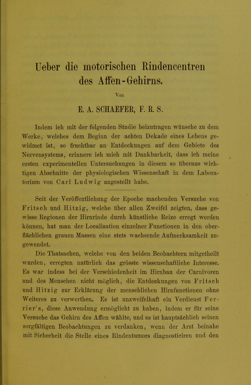 lieber die motorischen Eindencentren des Affen-Gehirns. Von E. A. SCHAEFER, F. E. S. Indem ich mit der folgenden Studie beizutragen wünsche zu dem Werke, welches dem Beginn der achten Dekade eines Lebens ge- widmet ist, so fruchtbar an Entdeckungen auf dem Gebiete des Nervensystems, erinnere ich mich mit Dankbarkeit, dass ich meine ersten experimentellen Untersuchungen in diesem so tiberaus wich- tigen Abschnitte der physiologischen Wissenschaft in dem Labora- torium von Carl Ludwig angestellt habe. Seit der Veröffentlichung der Epoche machenden Versuche von Fritsch und Hitzig, welche über allen Zweifel zeigten, dass ge- wisse Regionen der Hirnrinde durch künstliche Eeize erregt werden können, hat man der Localisation einzelner Functionen in den ober- flächlichen grauen Massen eine stets wachsende Aufmerksamkeit zu- gewendet. Die Thatsachen, welche von den beiden Beobachtern mitgetheilt wurden, erregten natürlich das grösste wissenschaftliche Interesse. Es war indess bei der Verschiedenheit im Hirnbau der Carnivoren und des Menschen nicht möglich, die Entdeckungen von Fritsoh und Hitzig zur Erklärung der menschlichen Hirnfunctionen ohne Weiteres zu verwerthen. Es ist unzweifelhaft ein Verdienst Fer- rier's, diese Anwendung ermöglicht zu haben, indem er für seine Versuche das Gehirn des Affen Avählte, und es ist hauptsächlich seinen sorgfältigen Beobachtungen zu verdanken, wenn der Arzt beinahe mit Sicherheit die Stelle eines Rindentumors diagnosticiren und den