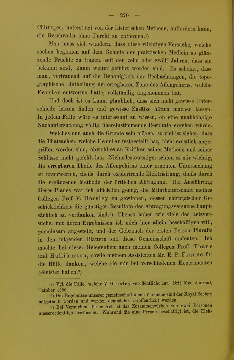 Chirurgen, unterstützt von der Lister'schen Methode, auffordern kann, die Geschwulst ohne Furcht zu entfernen.') Man muss sich wundern, dass diese wichtigen Versuche, welche soeben beginnen auf dem Gebiete der praktischen Medicin so glän- zende Früchte zu tragen, seit den zehn oder zwölf Jahren, dass sie bekannt sind, kaum weiter geführt worden sind. Es scheint, dass man, vertrauend auf die Genauigkeit der Beobachtungen, die topo- graphische Eintheilung der erregbaren Zone des Affengehirns, welche Ferrier entworfen hatte, vollständig angenommen hat. Und doch ist es kaum glaublich, dass sich nicht gewisse Unter- schiede hätten finden und gewisse Zusätze hätten machen lassen. In jedem Falle wäre es interessant zu wissen, ob eine unabhängige Nachuntersuchung völlig übereinstimmende Kesultate ergeben würde. Welches nun auch die Gründe sein mögen, so viel ist sicher, dass die Thatsachen, welche Ferrier festgestellt hat, nicht ernstlich ange- griffen worden sind, obwohl es an Kritiken seiner Methode und seiner Schlüsse nicht gefehlt hat. Nichtsdestoweniger schien es mir wichtig, die erregbaren Theile des Affengehirns einer erneuten Untersuchung zu unterwerfen, theils durch explorirende Elektrisirung, theils durch die ergänzende Methode der örtlichen Abtragung. Bei Ausführung dieses Planes war ich glücklich genug, die Mitarbeiterschaft meines Collegen Prof. V. Horsley zu gewinnen, dessen chirurgischer Ge- schicklichkeit die günstigen Eesultate der Abtragungsversuche haupt- sächlich zu verdanken sind. 2) Ebenso haben wir viele der Eeizver- suche, mit deren Ergebnissen ich mich hier allein beschäftigen will, gemeinsam angestellt, und der Gebrauch der ersten Person Pluralis in den folgenden Blättern soll diese Gemeinschaft andeuten. Ich möchte bei dieser Gelegenheit auch meinen Collegen Proff. Thane und Halliburton, sowie meinem Assistenten Mr. E. P. France für die Hülfe danken, welche sie mir bei verschiedenen Experimenten geleistet haben.3) 1) Vgl. die Fälle, welche V. Horsley veröfientliclit hat. Brit. Med. Journal, October 1886. 2) Die Ergebnisse unserer gemeinschaftlichen Versuche sind der Royal Society mitgetheilt worden und werden demnächst veröffentlicht werden. 3) Bei Versuchen dieser Art ist das Zusammenwirken von zwei Personen ausserordentlich erwünscht. Während die eine Person beschäftigt ist, die Elek-