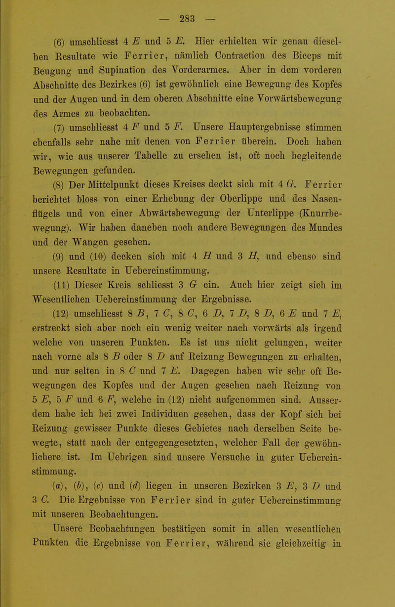 (6) umscbliesst 4 E und 5 E. Hier erhielten wir genau diesel- ben Kesultate wie Ferrier, nämlich Contraction des Biceps mit Beugung und Supination des Vorderarmes. Aber in dem vorderen Abschnitte des Bezirkes (6) ist gewöhnlich eine Bewegung des Kopfes und der Augen und in dem oberen Abschnitte eine Vorwärtsbewegung des Armes zu beobachten. (7) umscbliesst 4 F und 5 F. Unsere Hauptergebnisse stimmen ebenfalls sehr nahe mit denen von Ferrier überein. Doch haben wir, wie aus unserer Tabelle zu ersehen ist, oft noch begleitende Bewegungen gefunden. (8) Der Mittelpunkt dieses Kreises deckt sich mit 4 G. Ferrier berichtet bloss von einer Erhebung der Oberlippe und des Nasen- flügels und von einer Abwärtsbewegung der Unterlippe (Knurrbe- wegung). Wir haben daneben noch andere Bewegungen des Mundes und der Wangen gesehen. (9) und (10) decken sich mit 4 H und 3 //, und ebenso sind unsere Resultate in Uebereinstimmung. (11) Dieser Kreis schliesst 3 G ein. Auch hier zeigt sich im Wesentlichen Uebereinstimmung der Ergebnisse. (12) umscbliesst 8 -B, 7 C, 8 C, 6 X», 7 i>, 8 i>, 6 £ und 7 erstreckt sich aber noch ein wenig weiter nach vorwärts als irgend welche von unseren Punkten. Es ist uns nicht gelungen, weiter nach vorne als 8 B oder 8 D auf Reizung Bewegungen zu erhalten, und nur selten in 8 C und 7 E. Dagegen haben wir sehr oft Be- wegungen des Kopfes und der Augen gesehen nach Reizung von o E, 5 F und 6 F, welche in (12) nicht aufgenommen sind. Ausser- dem habe ich bei zwei Individuen gesehen, dass der Kopf sich bei Reizung gewisser Punkte dieses Gebietes nach derselben Seite be- wegte, statt nach der entgegengesetzten, welcher Fall der gewöhn- lichere ist. Im Uebrigen sind unsere Versuche in guter Ueberein- stimmung. (a), (Ä), (c) und (rf) liegen in unseren Bezirken 3 E, d D und 3 C. Die Ergebnisse von Ferrier sind in guter Uebereinstimmung mit unseren Beobachtungen. Unsere Beobachtungen bestätigen somit in allen wesentlichen Punkten die Ergebnisse von Ferrier, während sie gleichzeitig in